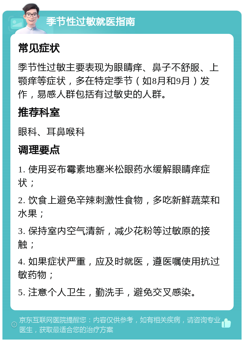 季节性过敏就医指南 常见症状 季节性过敏主要表现为眼睛痒、鼻子不舒服、上颚痒等症状，多在特定季节（如8月和9月）发作，易感人群包括有过敏史的人群。 推荐科室 眼科、耳鼻喉科 调理要点 1. 使用妥布霉素地塞米松眼药水缓解眼睛痒症状； 2. 饮食上避免辛辣刺激性食物，多吃新鲜蔬菜和水果； 3. 保持室内空气清新，减少花粉等过敏原的接触； 4. 如果症状严重，应及时就医，遵医嘱使用抗过敏药物； 5. 注意个人卫生，勤洗手，避免交叉感染。