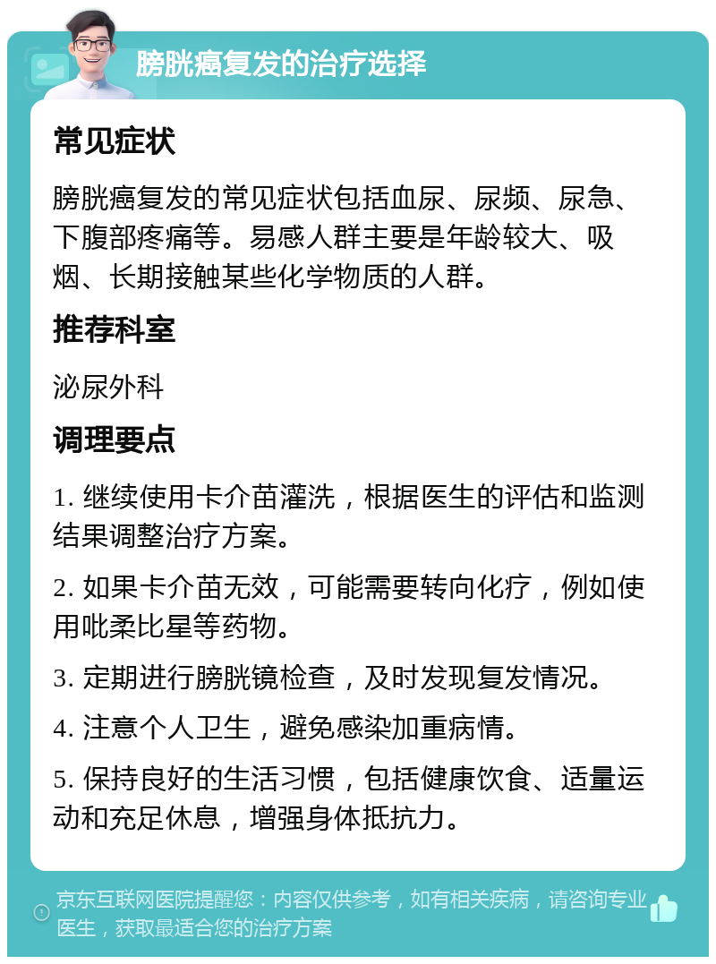 膀胱癌复发的治疗选择 常见症状 膀胱癌复发的常见症状包括血尿、尿频、尿急、下腹部疼痛等。易感人群主要是年龄较大、吸烟、长期接触某些化学物质的人群。 推荐科室 泌尿外科 调理要点 1. 继续使用卡介苗灌洗，根据医生的评估和监测结果调整治疗方案。 2. 如果卡介苗无效，可能需要转向化疗，例如使用吡柔比星等药物。 3. 定期进行膀胱镜检查，及时发现复发情况。 4. 注意个人卫生，避免感染加重病情。 5. 保持良好的生活习惯，包括健康饮食、适量运动和充足休息，增强身体抵抗力。