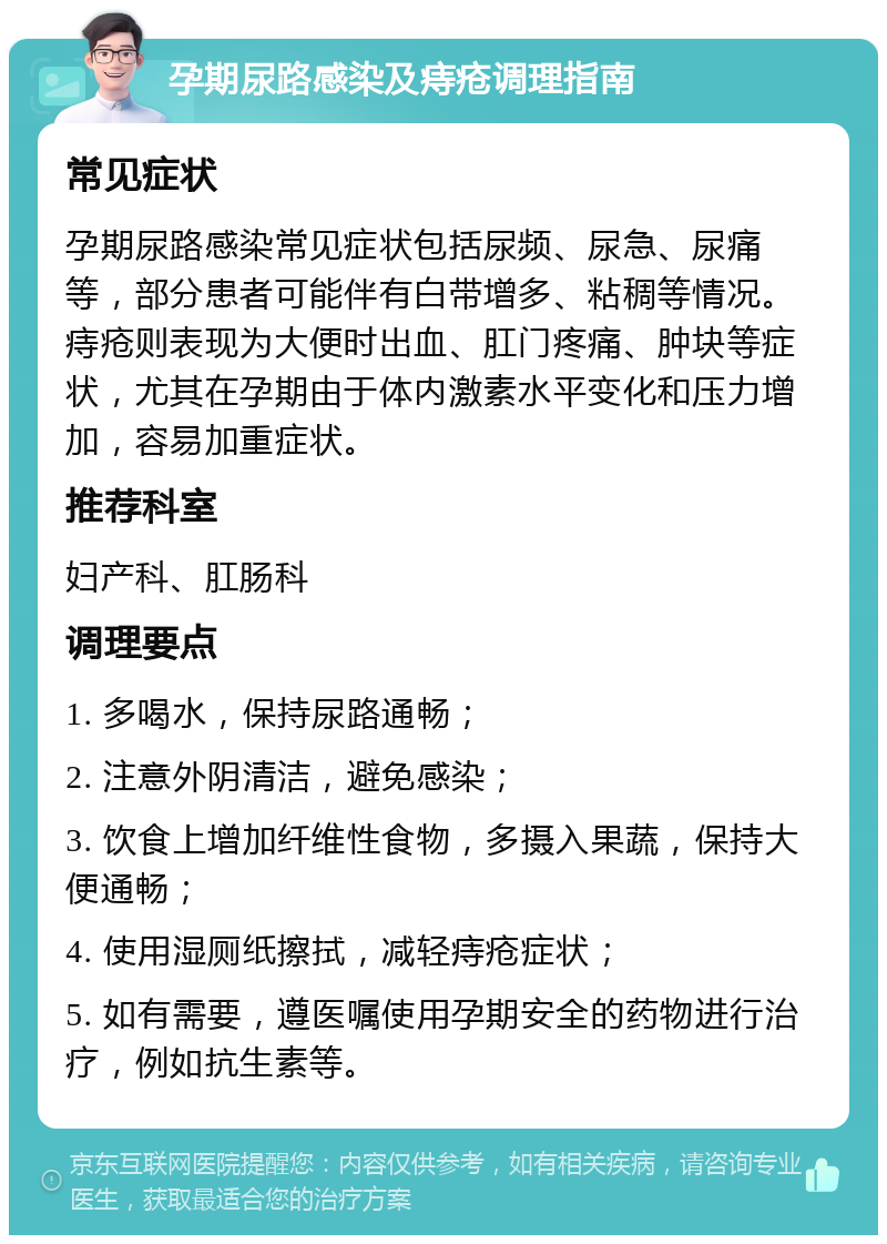 孕期尿路感染及痔疮调理指南 常见症状 孕期尿路感染常见症状包括尿频、尿急、尿痛等，部分患者可能伴有白带增多、粘稠等情况。痔疮则表现为大便时出血、肛门疼痛、肿块等症状，尤其在孕期由于体内激素水平变化和压力增加，容易加重症状。 推荐科室 妇产科、肛肠科 调理要点 1. 多喝水，保持尿路通畅； 2. 注意外阴清洁，避免感染； 3. 饮食上增加纤维性食物，多摄入果蔬，保持大便通畅； 4. 使用湿厕纸擦拭，减轻痔疮症状； 5. 如有需要，遵医嘱使用孕期安全的药物进行治疗，例如抗生素等。