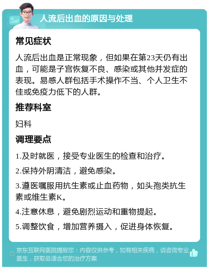 人流后出血的原因与处理 常见症状 人流后出血是正常现象，但如果在第23天仍有出血，可能是子宫恢复不良、感染或其他并发症的表现。易感人群包括手术操作不当、个人卫生不佳或免疫力低下的人群。 推荐科室 妇科 调理要点 1.及时就医，接受专业医生的检查和治疗。 2.保持外阴清洁，避免感染。 3.遵医嘱服用抗生素或止血药物，如头孢类抗生素或维生素K。 4.注意休息，避免剧烈运动和重物提起。 5.调整饮食，增加营养摄入，促进身体恢复。