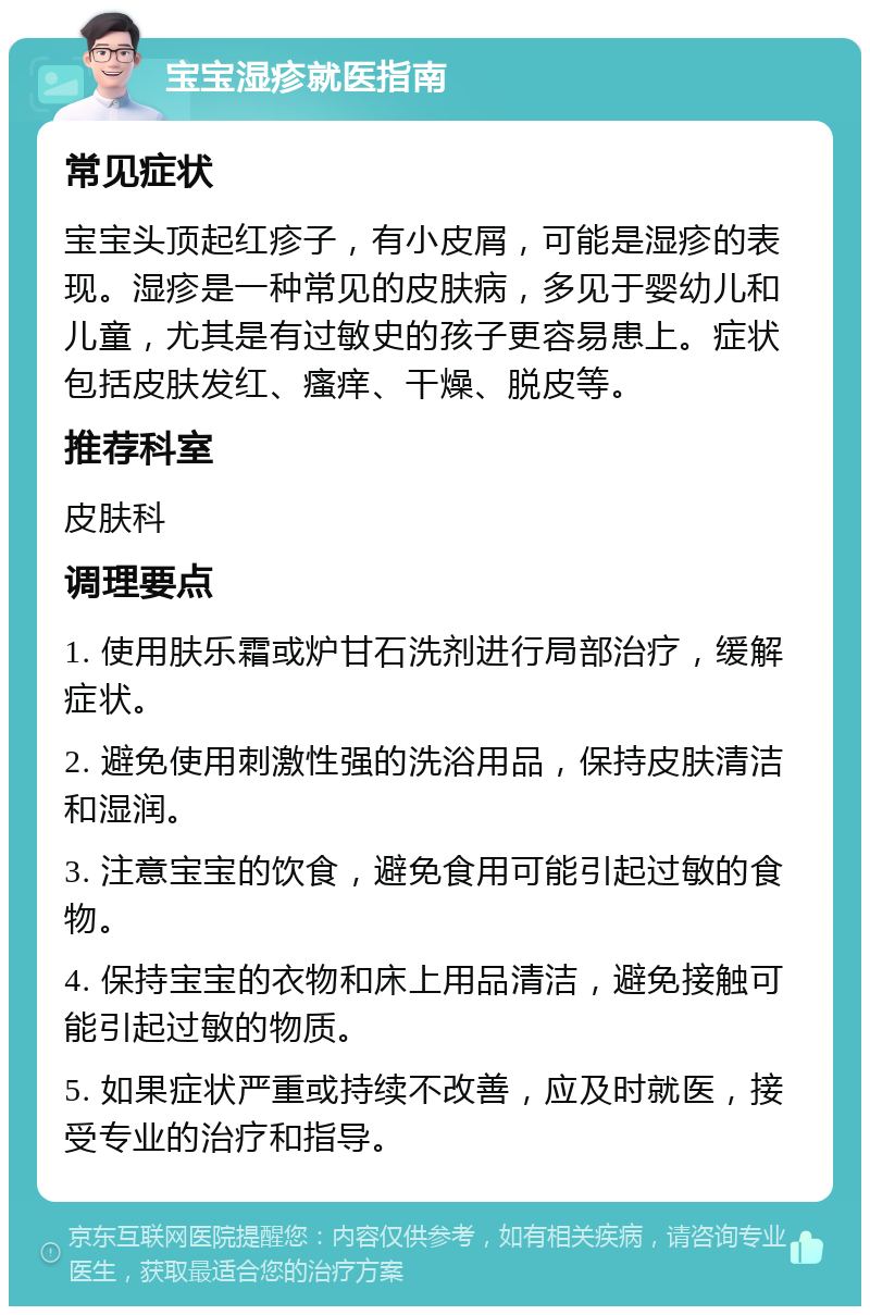 宝宝湿疹就医指南 常见症状 宝宝头顶起红疹子，有小皮屑，可能是湿疹的表现。湿疹是一种常见的皮肤病，多见于婴幼儿和儿童，尤其是有过敏史的孩子更容易患上。症状包括皮肤发红、瘙痒、干燥、脱皮等。 推荐科室 皮肤科 调理要点 1. 使用肤乐霜或炉甘石洗剂进行局部治疗，缓解症状。 2. 避免使用刺激性强的洗浴用品，保持皮肤清洁和湿润。 3. 注意宝宝的饮食，避免食用可能引起过敏的食物。 4. 保持宝宝的衣物和床上用品清洁，避免接触可能引起过敏的物质。 5. 如果症状严重或持续不改善，应及时就医，接受专业的治疗和指导。