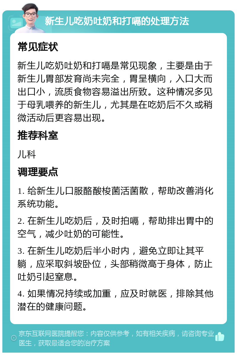 新生儿吃奶吐奶和打嗝的处理方法 常见症状 新生儿吃奶吐奶和打嗝是常见现象，主要是由于新生儿胃部发育尚未完全，胃呈横向，入口大而出口小，流质食物容易溢出所致。这种情况多见于母乳喂养的新生儿，尤其是在吃奶后不久或稍微活动后更容易出现。 推荐科室 儿科 调理要点 1. 给新生儿口服酪酸梭菌活菌散，帮助改善消化系统功能。 2. 在新生儿吃奶后，及时拍嗝，帮助排出胃中的空气，减少吐奶的可能性。 3. 在新生儿吃奶后半小时内，避免立即让其平躺，应采取斜坡卧位，头部稍微高于身体，防止吐奶引起窒息。 4. 如果情况持续或加重，应及时就医，排除其他潜在的健康问题。