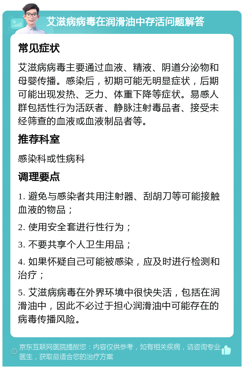 艾滋病病毒在润滑油中存活问题解答 常见症状 艾滋病病毒主要通过血液、精液、阴道分泌物和母婴传播。感染后，初期可能无明显症状，后期可能出现发热、乏力、体重下降等症状。易感人群包括性行为活跃者、静脉注射毒品者、接受未经筛查的血液或血液制品者等。 推荐科室 感染科或性病科 调理要点 1. 避免与感染者共用注射器、刮胡刀等可能接触血液的物品； 2. 使用安全套进行性行为； 3. 不要共享个人卫生用品； 4. 如果怀疑自己可能被感染，应及时进行检测和治疗； 5. 艾滋病病毒在外界环境中很快失活，包括在润滑油中，因此不必过于担心润滑油中可能存在的病毒传播风险。