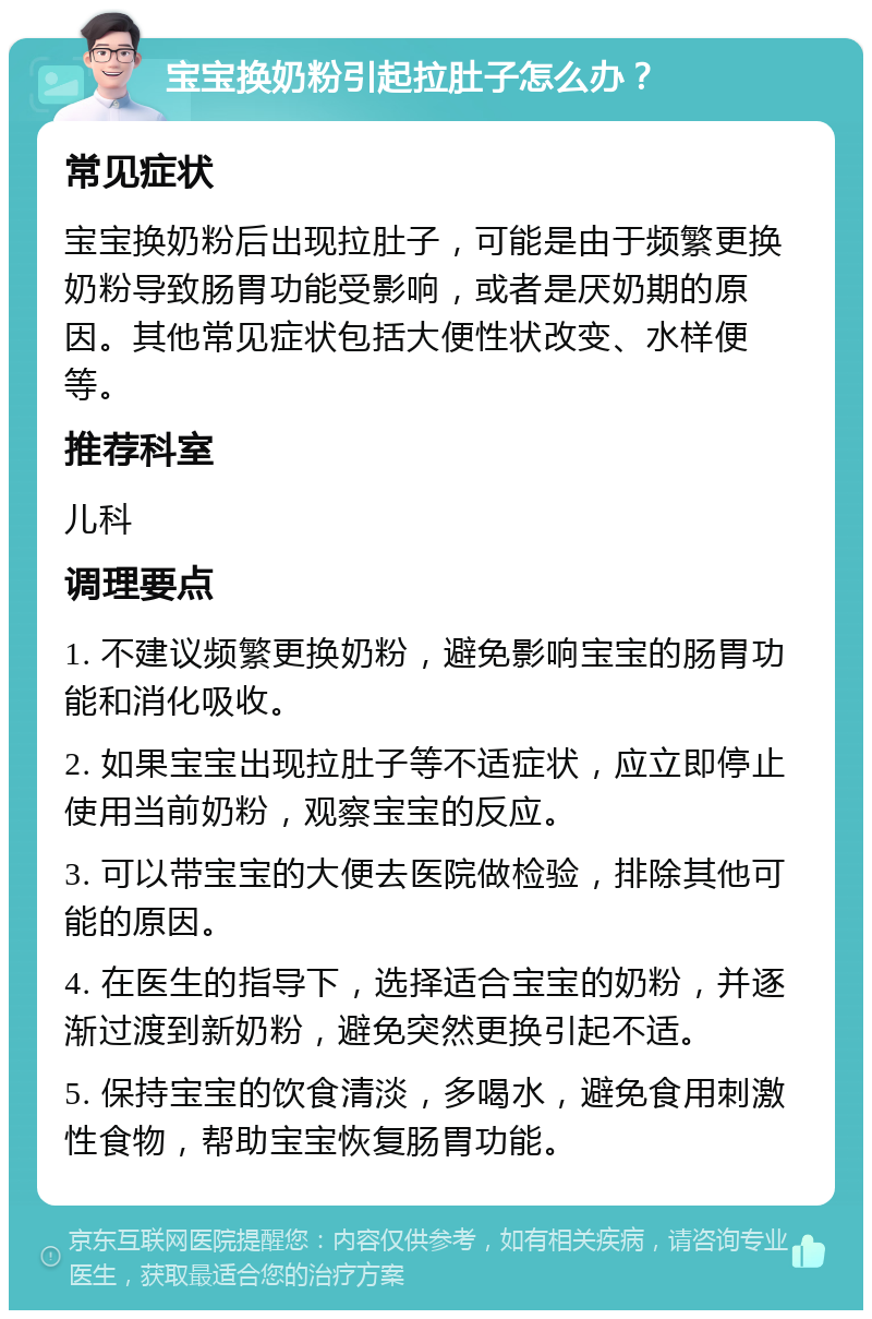 宝宝换奶粉引起拉肚子怎么办？ 常见症状 宝宝换奶粉后出现拉肚子，可能是由于频繁更换奶粉导致肠胃功能受影响，或者是厌奶期的原因。其他常见症状包括大便性状改变、水样便等。 推荐科室 儿科 调理要点 1. 不建议频繁更换奶粉，避免影响宝宝的肠胃功能和消化吸收。 2. 如果宝宝出现拉肚子等不适症状，应立即停止使用当前奶粉，观察宝宝的反应。 3. 可以带宝宝的大便去医院做检验，排除其他可能的原因。 4. 在医生的指导下，选择适合宝宝的奶粉，并逐渐过渡到新奶粉，避免突然更换引起不适。 5. 保持宝宝的饮食清淡，多喝水，避免食用刺激性食物，帮助宝宝恢复肠胃功能。