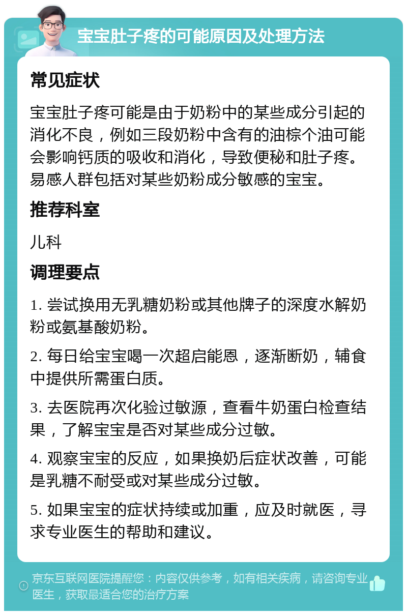 宝宝肚子疼的可能原因及处理方法 常见症状 宝宝肚子疼可能是由于奶粉中的某些成分引起的消化不良，例如三段奶粉中含有的油棕个油可能会影响钙质的吸收和消化，导致便秘和肚子疼。易感人群包括对某些奶粉成分敏感的宝宝。 推荐科室 儿科 调理要点 1. 尝试换用无乳糖奶粉或其他牌子的深度水解奶粉或氨基酸奶粉。 2. 每日给宝宝喝一次超启能恩，逐渐断奶，辅食中提供所需蛋白质。 3. 去医院再次化验过敏源，查看牛奶蛋白检查结果，了解宝宝是否对某些成分过敏。 4. 观察宝宝的反应，如果换奶后症状改善，可能是乳糖不耐受或对某些成分过敏。 5. 如果宝宝的症状持续或加重，应及时就医，寻求专业医生的帮助和建议。