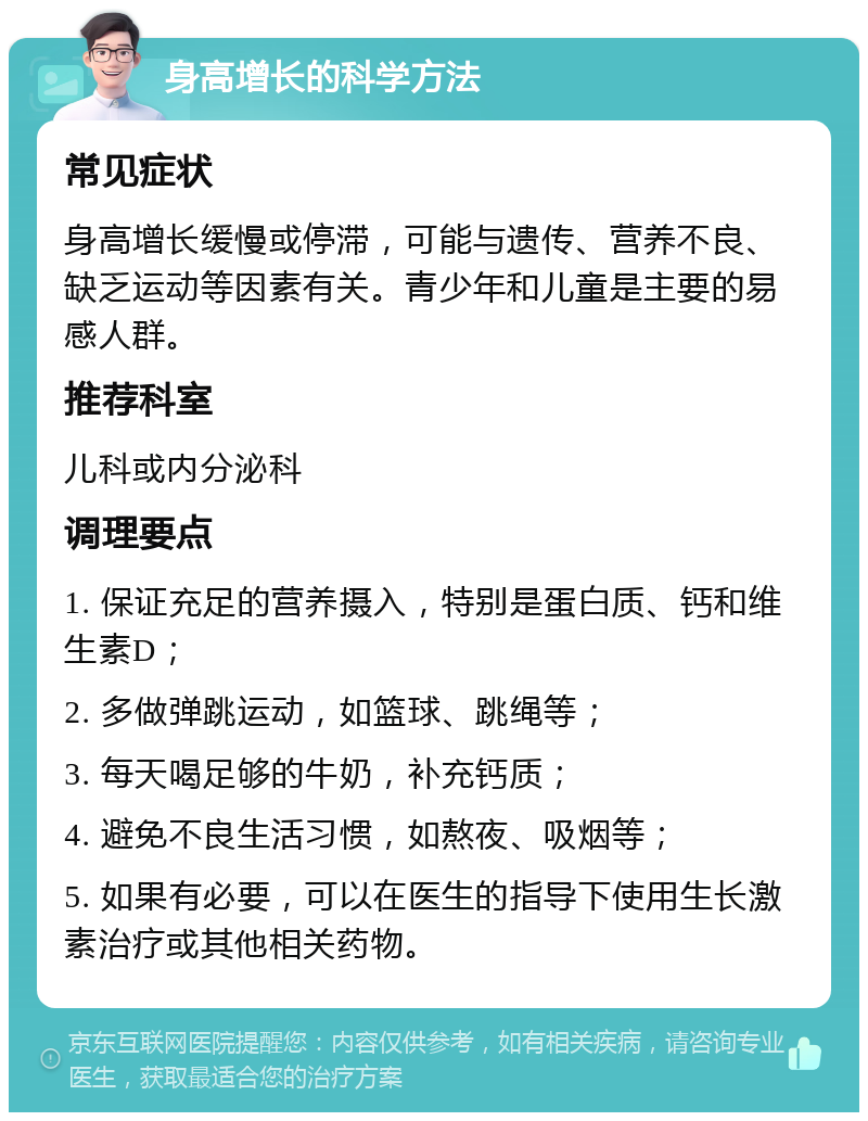 身高增长的科学方法 常见症状 身高增长缓慢或停滞，可能与遗传、营养不良、缺乏运动等因素有关。青少年和儿童是主要的易感人群。 推荐科室 儿科或内分泌科 调理要点 1. 保证充足的营养摄入，特别是蛋白质、钙和维生素D； 2. 多做弹跳运动，如篮球、跳绳等； 3. 每天喝足够的牛奶，补充钙质； 4. 避免不良生活习惯，如熬夜、吸烟等； 5. 如果有必要，可以在医生的指导下使用生长激素治疗或其他相关药物。