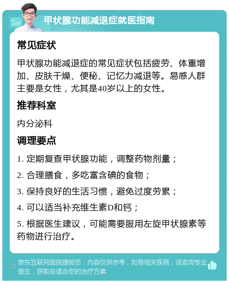 甲状腺功能减退症就医指南 常见症状 甲状腺功能减退症的常见症状包括疲劳、体重增加、皮肤干燥、便秘、记忆力减退等。易感人群主要是女性，尤其是40岁以上的女性。 推荐科室 内分泌科 调理要点 1. 定期复查甲状腺功能，调整药物剂量； 2. 合理膳食，多吃富含碘的食物； 3. 保持良好的生活习惯，避免过度劳累； 4. 可以适当补充维生素D和钙； 5. 根据医生建议，可能需要服用左旋甲状腺素等药物进行治疗。