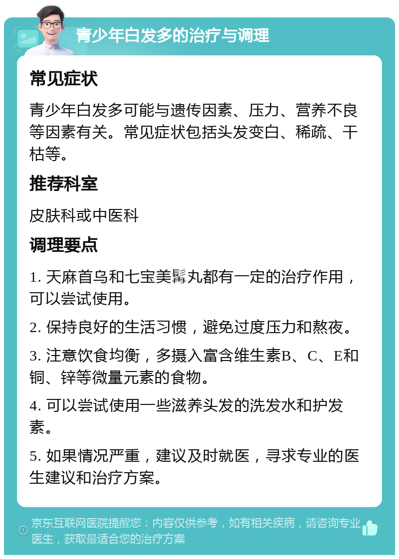 青少年白发多的治疗与调理 常见症状 青少年白发多可能与遗传因素、压力、营养不良等因素有关。常见症状包括头发变白、稀疏、干枯等。 推荐科室 皮肤科或中医科 调理要点 1. 天麻首乌和七宝美髯丸都有一定的治疗作用，可以尝试使用。 2. 保持良好的生活习惯，避免过度压力和熬夜。 3. 注意饮食均衡，多摄入富含维生素B、C、E和铜、锌等微量元素的食物。 4. 可以尝试使用一些滋养头发的洗发水和护发素。 5. 如果情况严重，建议及时就医，寻求专业的医生建议和治疗方案。