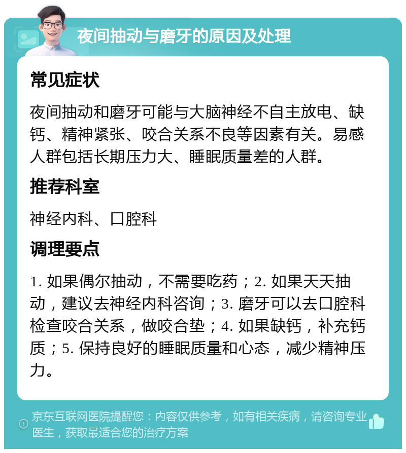 夜间抽动与磨牙的原因及处理 常见症状 夜间抽动和磨牙可能与大脑神经不自主放电、缺钙、精神紧张、咬合关系不良等因素有关。易感人群包括长期压力大、睡眠质量差的人群。 推荐科室 神经内科、口腔科 调理要点 1. 如果偶尔抽动，不需要吃药；2. 如果天天抽动，建议去神经内科咨询；3. 磨牙可以去口腔科检查咬合关系，做咬合垫；4. 如果缺钙，补充钙质；5. 保持良好的睡眠质量和心态，减少精神压力。