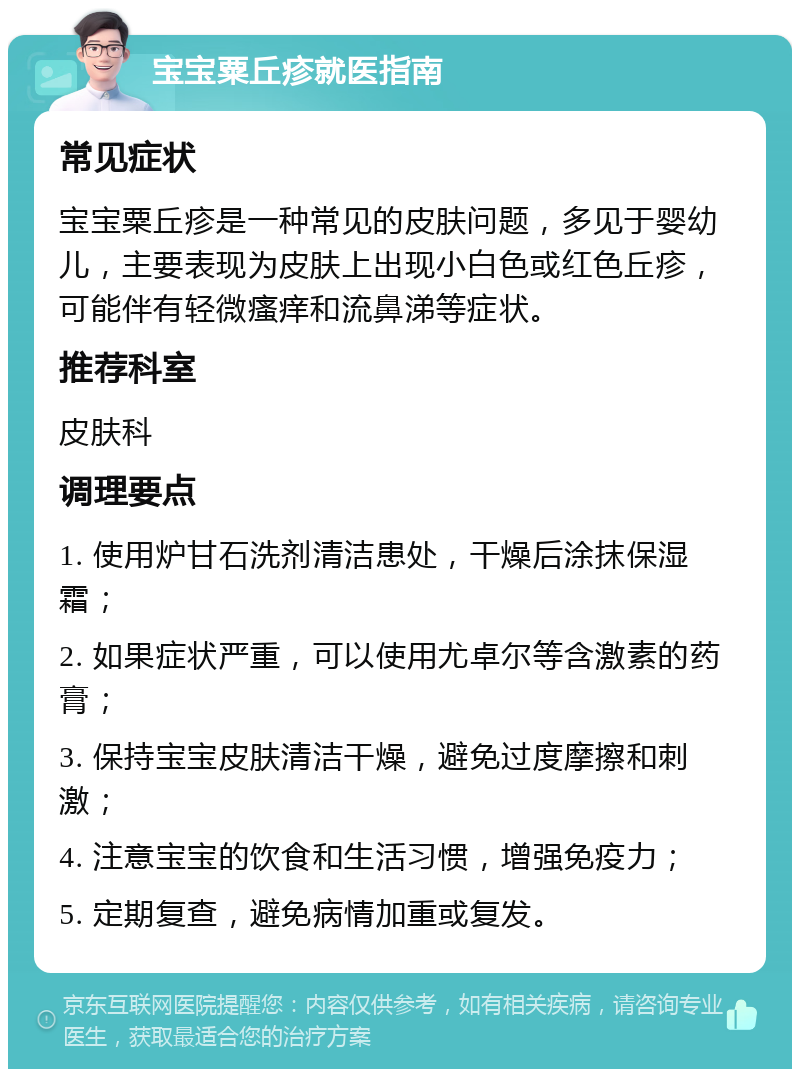 宝宝粟丘疹就医指南 常见症状 宝宝粟丘疹是一种常见的皮肤问题，多见于婴幼儿，主要表现为皮肤上出现小白色或红色丘疹，可能伴有轻微瘙痒和流鼻涕等症状。 推荐科室 皮肤科 调理要点 1. 使用炉甘石洗剂清洁患处，干燥后涂抹保湿霜； 2. 如果症状严重，可以使用尤卓尔等含激素的药膏； 3. 保持宝宝皮肤清洁干燥，避免过度摩擦和刺激； 4. 注意宝宝的饮食和生活习惯，增强免疫力； 5. 定期复查，避免病情加重或复发。