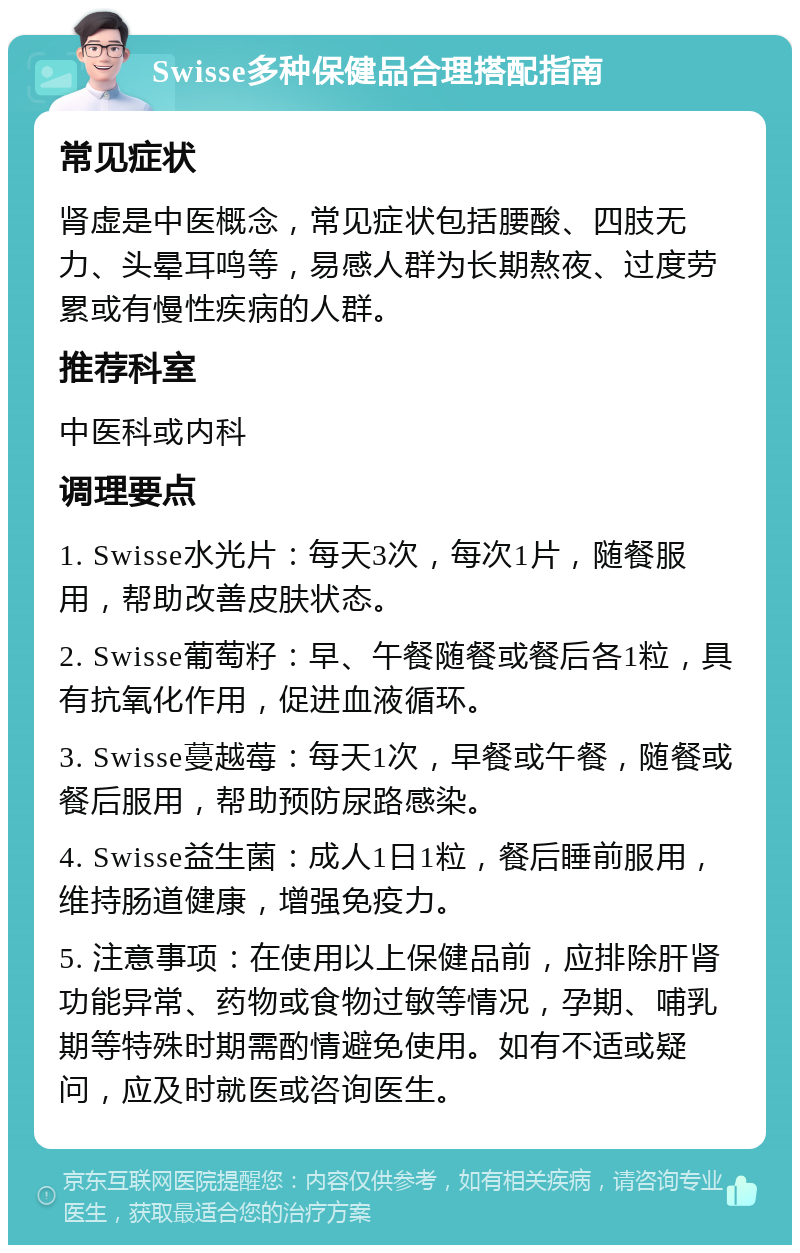 Swisse多种保健品合理搭配指南 常见症状 肾虚是中医概念，常见症状包括腰酸、四肢无力、头晕耳鸣等，易感人群为长期熬夜、过度劳累或有慢性疾病的人群。 推荐科室 中医科或内科 调理要点 1. Swisse水光片：每天3次，每次1片，随餐服用，帮助改善皮肤状态。 2. Swisse葡萄籽：早、午餐随餐或餐后各1粒，具有抗氧化作用，促进血液循环。 3. Swisse蔓越莓：每天1次，早餐或午餐，随餐或餐后服用，帮助预防尿路感染。 4. Swisse益生菌：成人1日1粒，餐后睡前服用，维持肠道健康，增强免疫力。 5. 注意事项：在使用以上保健品前，应排除肝肾功能异常、药物或食物过敏等情况，孕期、哺乳期等特殊时期需酌情避免使用。如有不适或疑问，应及时就医或咨询医生。