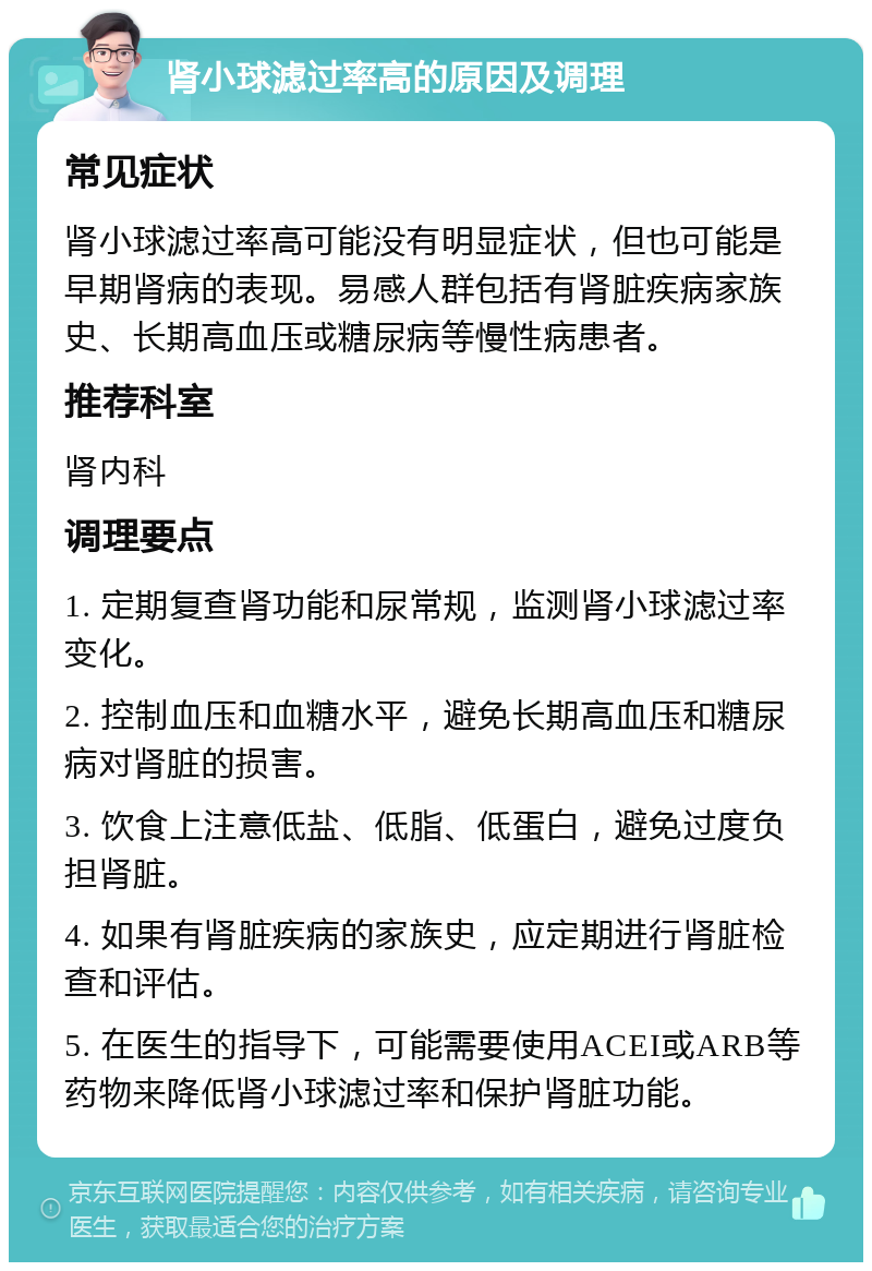 肾小球滤过率高的原因及调理 常见症状 肾小球滤过率高可能没有明显症状，但也可能是早期肾病的表现。易感人群包括有肾脏疾病家族史、长期高血压或糖尿病等慢性病患者。 推荐科室 肾内科 调理要点 1. 定期复查肾功能和尿常规，监测肾小球滤过率变化。 2. 控制血压和血糖水平，避免长期高血压和糖尿病对肾脏的损害。 3. 饮食上注意低盐、低脂、低蛋白，避免过度负担肾脏。 4. 如果有肾脏疾病的家族史，应定期进行肾脏检查和评估。 5. 在医生的指导下，可能需要使用ACEI或ARB等药物来降低肾小球滤过率和保护肾脏功能。