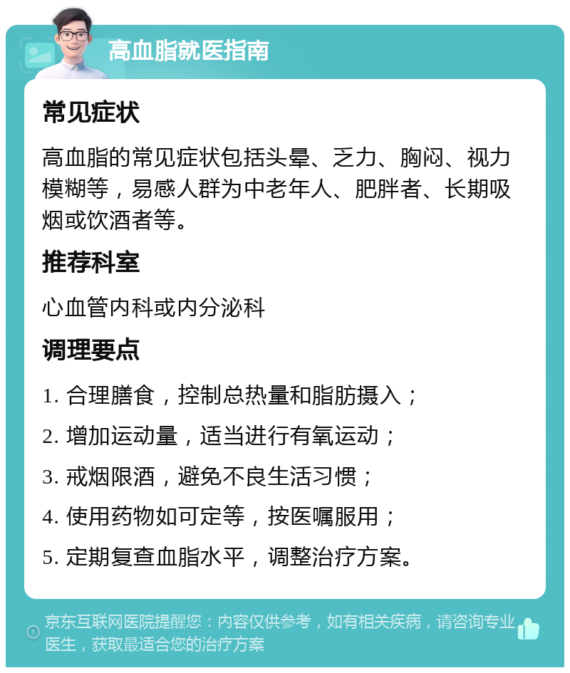 高血脂就医指南 常见症状 高血脂的常见症状包括头晕、乏力、胸闷、视力模糊等，易感人群为中老年人、肥胖者、长期吸烟或饮酒者等。 推荐科室 心血管内科或内分泌科 调理要点 1. 合理膳食，控制总热量和脂肪摄入； 2. 增加运动量，适当进行有氧运动； 3. 戒烟限酒，避免不良生活习惯； 4. 使用药物如可定等，按医嘱服用； 5. 定期复查血脂水平，调整治疗方案。