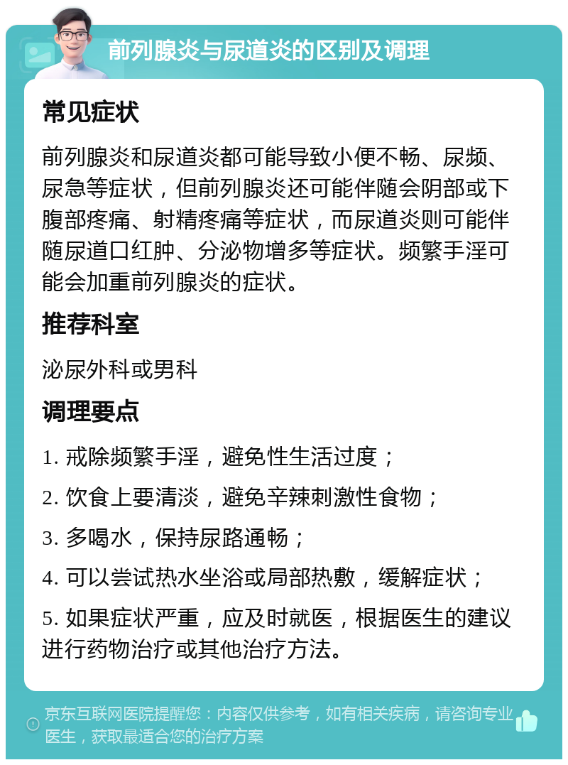 前列腺炎与尿道炎的区别及调理 常见症状 前列腺炎和尿道炎都可能导致小便不畅、尿频、尿急等症状，但前列腺炎还可能伴随会阴部或下腹部疼痛、射精疼痛等症状，而尿道炎则可能伴随尿道口红肿、分泌物增多等症状。频繁手淫可能会加重前列腺炎的症状。 推荐科室 泌尿外科或男科 调理要点 1. 戒除频繁手淫，避免性生活过度； 2. 饮食上要清淡，避免辛辣刺激性食物； 3. 多喝水，保持尿路通畅； 4. 可以尝试热水坐浴或局部热敷，缓解症状； 5. 如果症状严重，应及时就医，根据医生的建议进行药物治疗或其他治疗方法。