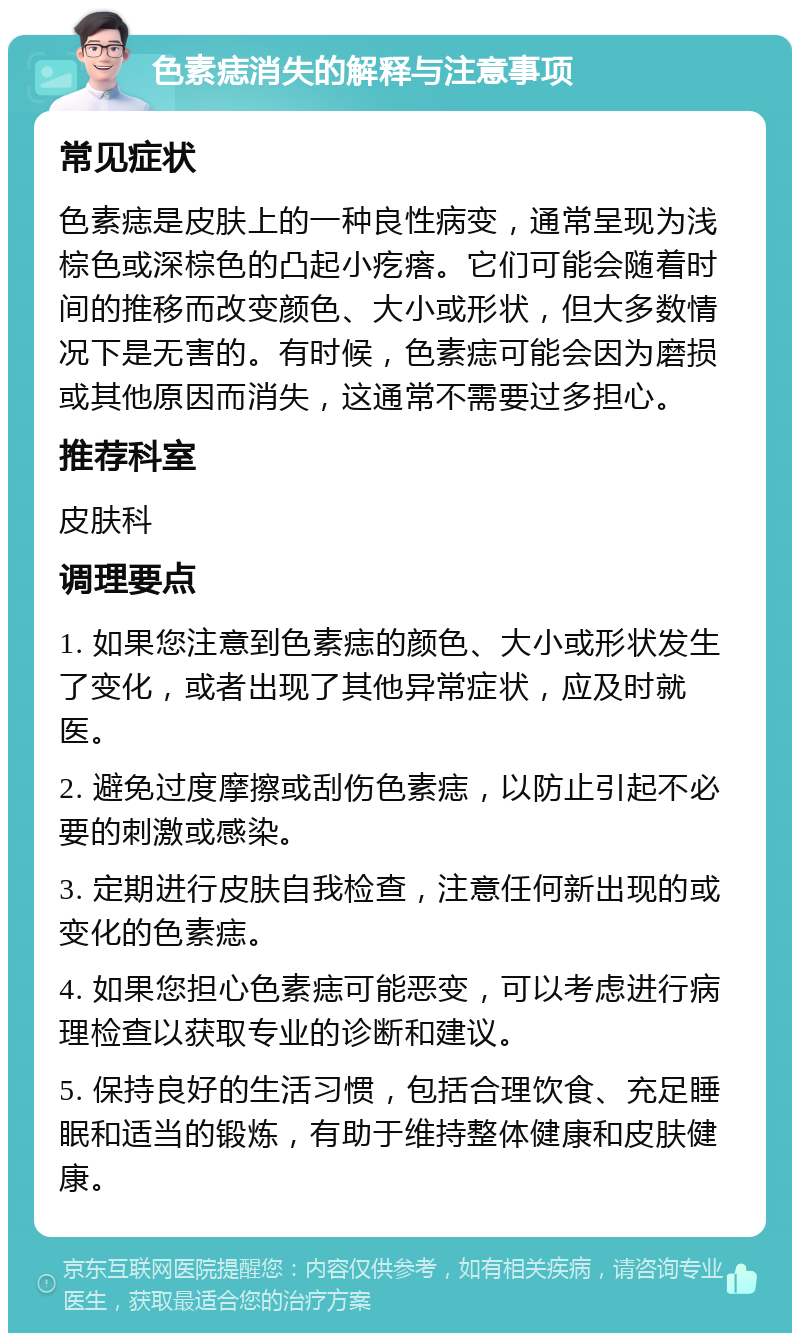 色素痣消失的解释与注意事项 常见症状 色素痣是皮肤上的一种良性病变，通常呈现为浅棕色或深棕色的凸起小疙瘩。它们可能会随着时间的推移而改变颜色、大小或形状，但大多数情况下是无害的。有时候，色素痣可能会因为磨损或其他原因而消失，这通常不需要过多担心。 推荐科室 皮肤科 调理要点 1. 如果您注意到色素痣的颜色、大小或形状发生了变化，或者出现了其他异常症状，应及时就医。 2. 避免过度摩擦或刮伤色素痣，以防止引起不必要的刺激或感染。 3. 定期进行皮肤自我检查，注意任何新出现的或变化的色素痣。 4. 如果您担心色素痣可能恶变，可以考虑进行病理检查以获取专业的诊断和建议。 5. 保持良好的生活习惯，包括合理饮食、充足睡眠和适当的锻炼，有助于维持整体健康和皮肤健康。