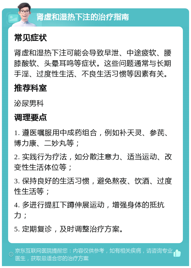 肾虚和湿热下注的治疗指南 常见症状 肾虚和湿热下注可能会导致早泄、中途疲软、腰膝酸软、头晕耳鸣等症状。这些问题通常与长期手淫、过度性生活、不良生活习惯等因素有关。 推荐科室 泌尿男科 调理要点 1. 遵医嘱服用中成药组合，例如补天灵、参芪、博力康、二妙丸等； 2. 实践行为疗法，如分散注意力、适当运动、改变性生活体位等； 3. 保持良好的生活习惯，避免熬夜、饮酒、过度性生活等； 4. 多进行提肛下蹲伸展运动，增强身体的抵抗力； 5. 定期复诊，及时调整治疗方案。