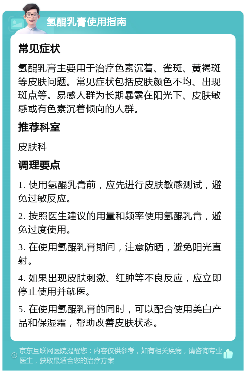 氢醌乳膏使用指南 常见症状 氢醌乳膏主要用于治疗色素沉着、雀斑、黄褐斑等皮肤问题。常见症状包括皮肤颜色不均、出现斑点等。易感人群为长期暴露在阳光下、皮肤敏感或有色素沉着倾向的人群。 推荐科室 皮肤科 调理要点 1. 使用氢醌乳膏前，应先进行皮肤敏感测试，避免过敏反应。 2. 按照医生建议的用量和频率使用氢醌乳膏，避免过度使用。 3. 在使用氢醌乳膏期间，注意防晒，避免阳光直射。 4. 如果出现皮肤刺激、红肿等不良反应，应立即停止使用并就医。 5. 在使用氢醌乳膏的同时，可以配合使用美白产品和保湿霜，帮助改善皮肤状态。