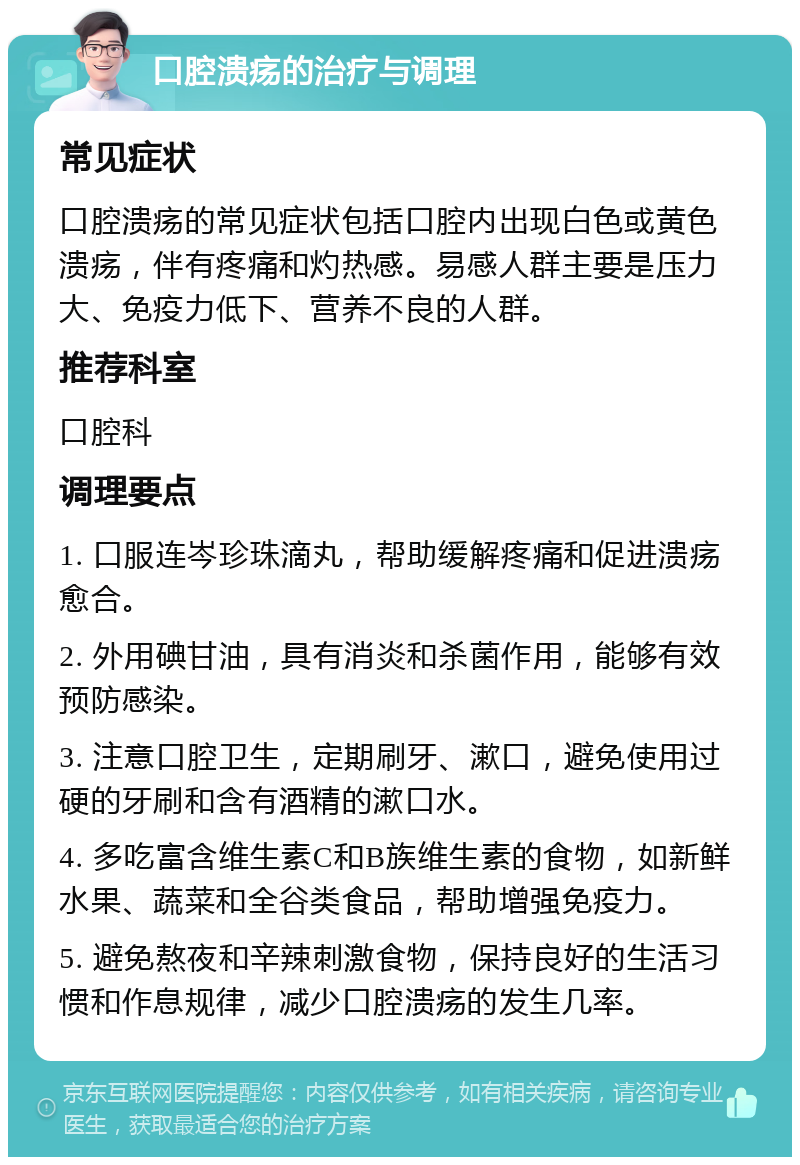 口腔溃疡的治疗与调理 常见症状 口腔溃疡的常见症状包括口腔内出现白色或黄色溃疡，伴有疼痛和灼热感。易感人群主要是压力大、免疫力低下、营养不良的人群。 推荐科室 口腔科 调理要点 1. 口服连岑珍珠滴丸，帮助缓解疼痛和促进溃疡愈合。 2. 外用碘甘油，具有消炎和杀菌作用，能够有效预防感染。 3. 注意口腔卫生，定期刷牙、漱口，避免使用过硬的牙刷和含有酒精的漱口水。 4. 多吃富含维生素C和B族维生素的食物，如新鲜水果、蔬菜和全谷类食品，帮助增强免疫力。 5. 避免熬夜和辛辣刺激食物，保持良好的生活习惯和作息规律，减少口腔溃疡的发生几率。