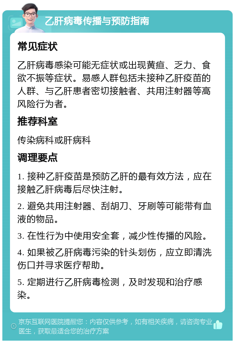 乙肝病毒传播与预防指南 常见症状 乙肝病毒感染可能无症状或出现黄疸、乏力、食欲不振等症状。易感人群包括未接种乙肝疫苗的人群、与乙肝患者密切接触者、共用注射器等高风险行为者。 推荐科室 传染病科或肝病科 调理要点 1. 接种乙肝疫苗是预防乙肝的最有效方法，应在接触乙肝病毒后尽快注射。 2. 避免共用注射器、刮胡刀、牙刷等可能带有血液的物品。 3. 在性行为中使用安全套，减少性传播的风险。 4. 如果被乙肝病毒污染的针头划伤，应立即清洗伤口并寻求医疗帮助。 5. 定期进行乙肝病毒检测，及时发现和治疗感染。