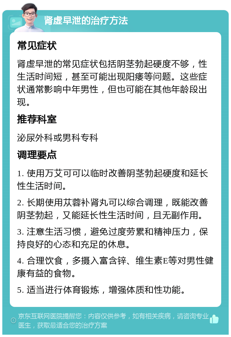 肾虚早泄的治疗方法 常见症状 肾虚早泄的常见症状包括阴茎勃起硬度不够，性生活时间短，甚至可能出现阳痿等问题。这些症状通常影响中年男性，但也可能在其他年龄段出现。 推荐科室 泌尿外科或男科专科 调理要点 1. 使用万艾可可以临时改善阴茎勃起硬度和延长性生活时间。 2. 长期使用苁蓉补肾丸可以综合调理，既能改善阴茎勃起，又能延长性生活时间，且无副作用。 3. 注意生活习惯，避免过度劳累和精神压力，保持良好的心态和充足的休息。 4. 合理饮食，多摄入富含锌、维生素E等对男性健康有益的食物。 5. 适当进行体育锻炼，增强体质和性功能。