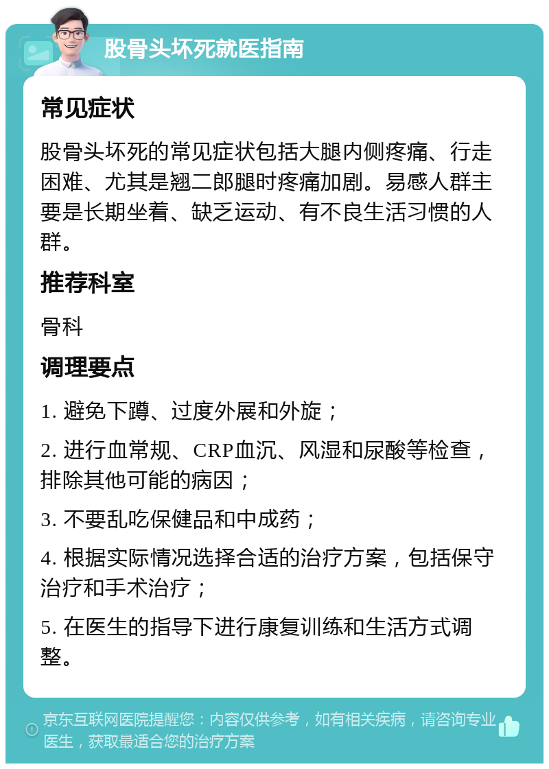 股骨头坏死就医指南 常见症状 股骨头坏死的常见症状包括大腿内侧疼痛、行走困难、尤其是翘二郎腿时疼痛加剧。易感人群主要是长期坐着、缺乏运动、有不良生活习惯的人群。 推荐科室 骨科 调理要点 1. 避免下蹲、过度外展和外旋； 2. 进行血常规、CRP血沉、风湿和尿酸等检查，排除其他可能的病因； 3. 不要乱吃保健品和中成药； 4. 根据实际情况选择合适的治疗方案，包括保守治疗和手术治疗； 5. 在医生的指导下进行康复训练和生活方式调整。