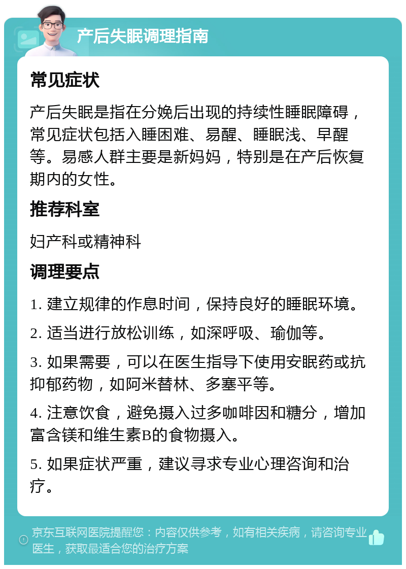 产后失眠调理指南 常见症状 产后失眠是指在分娩后出现的持续性睡眠障碍，常见症状包括入睡困难、易醒、睡眠浅、早醒等。易感人群主要是新妈妈，特别是在产后恢复期内的女性。 推荐科室 妇产科或精神科 调理要点 1. 建立规律的作息时间，保持良好的睡眠环境。 2. 适当进行放松训练，如深呼吸、瑜伽等。 3. 如果需要，可以在医生指导下使用安眠药或抗抑郁药物，如阿米替林、多塞平等。 4. 注意饮食，避免摄入过多咖啡因和糖分，增加富含镁和维生素B的食物摄入。 5. 如果症状严重，建议寻求专业心理咨询和治疗。