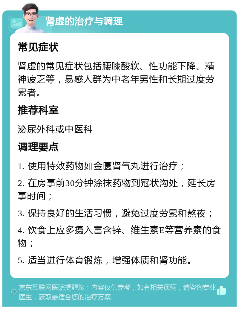 肾虚的治疗与调理 常见症状 肾虚的常见症状包括腰膝酸软、性功能下降、精神疲乏等，易感人群为中老年男性和长期过度劳累者。 推荐科室 泌尿外科或中医科 调理要点 1. 使用特效药物如金匮肾气丸进行治疗； 2. 在房事前30分钟涂抹药物到冠状沟处，延长房事时间； 3. 保持良好的生活习惯，避免过度劳累和熬夜； 4. 饮食上应多摄入富含锌、维生素E等营养素的食物； 5. 适当进行体育锻炼，增强体质和肾功能。