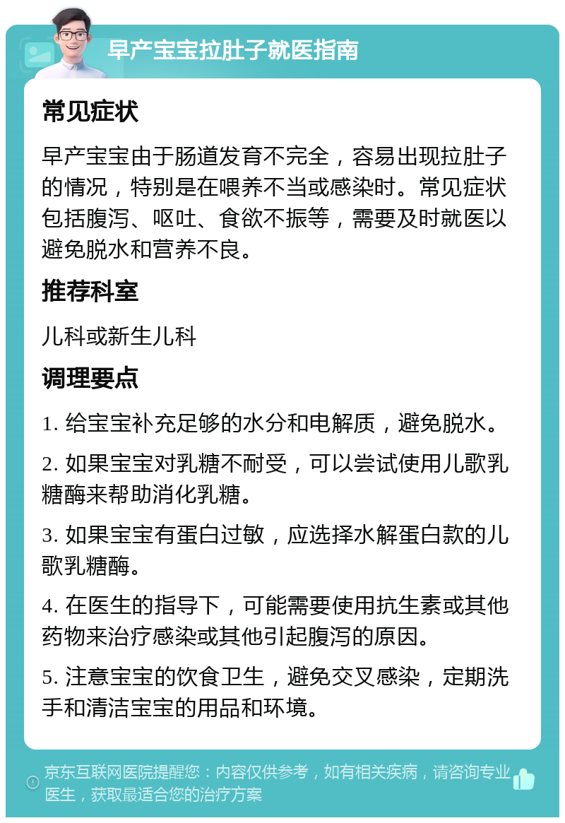 早产宝宝拉肚子就医指南 常见症状 早产宝宝由于肠道发育不完全，容易出现拉肚子的情况，特别是在喂养不当或感染时。常见症状包括腹泻、呕吐、食欲不振等，需要及时就医以避免脱水和营养不良。 推荐科室 儿科或新生儿科 调理要点 1. 给宝宝补充足够的水分和电解质，避免脱水。 2. 如果宝宝对乳糖不耐受，可以尝试使用儿歌乳糖酶来帮助消化乳糖。 3. 如果宝宝有蛋白过敏，应选择水解蛋白款的儿歌乳糖酶。 4. 在医生的指导下，可能需要使用抗生素或其他药物来治疗感染或其他引起腹泻的原因。 5. 注意宝宝的饮食卫生，避免交叉感染，定期洗手和清洁宝宝的用品和环境。