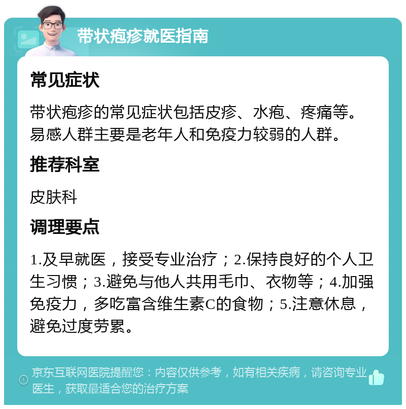 带状疱疹就医指南 常见症状 带状疱疹的常见症状包括皮疹、水疱、疼痛等。易感人群主要是老年人和免疫力较弱的人群。 推荐科室 皮肤科 调理要点 1.及早就医，接受专业治疗；2.保持良好的个人卫生习惯；3.避免与他人共用毛巾、衣物等；4.加强免疫力，多吃富含维生素C的食物；5.注意休息，避免过度劳累。