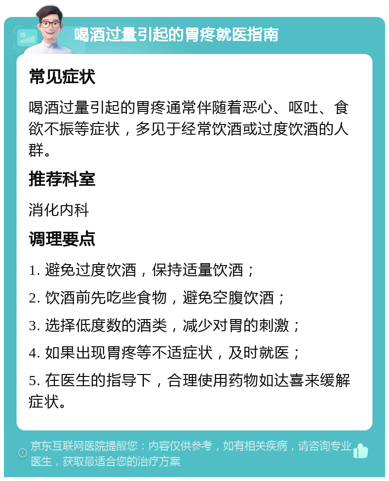 喝酒过量引起的胃疼就医指南 常见症状 喝酒过量引起的胃疼通常伴随着恶心、呕吐、食欲不振等症状，多见于经常饮酒或过度饮酒的人群。 推荐科室 消化内科 调理要点 1. 避免过度饮酒，保持适量饮酒； 2. 饮酒前先吃些食物，避免空腹饮酒； 3. 选择低度数的酒类，减少对胃的刺激； 4. 如果出现胃疼等不适症状，及时就医； 5. 在医生的指导下，合理使用药物如达喜来缓解症状。