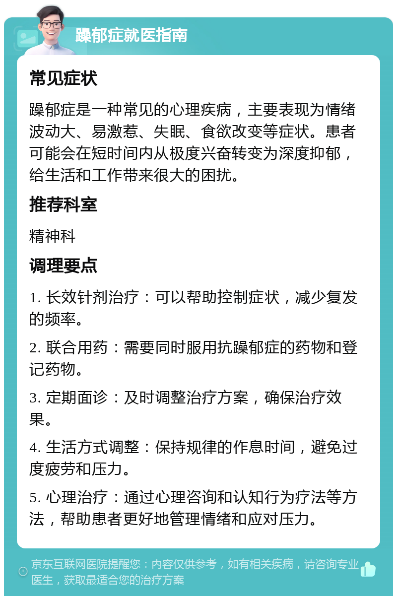 躁郁症就医指南 常见症状 躁郁症是一种常见的心理疾病，主要表现为情绪波动大、易激惹、失眠、食欲改变等症状。患者可能会在短时间内从极度兴奋转变为深度抑郁，给生活和工作带来很大的困扰。 推荐科室 精神科 调理要点 1. 长效针剂治疗：可以帮助控制症状，减少复发的频率。 2. 联合用药：需要同时服用抗躁郁症的药物和登记药物。 3. 定期面诊：及时调整治疗方案，确保治疗效果。 4. 生活方式调整：保持规律的作息时间，避免过度疲劳和压力。 5. 心理治疗：通过心理咨询和认知行为疗法等方法，帮助患者更好地管理情绪和应对压力。