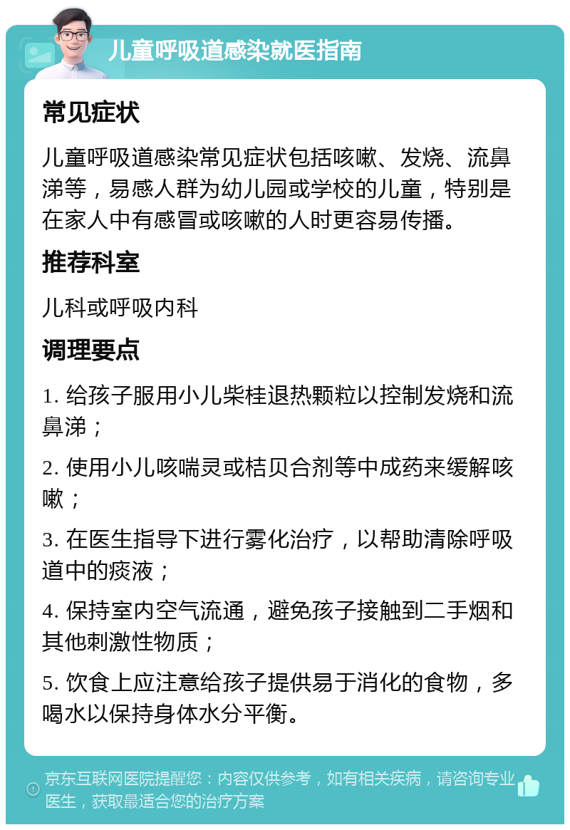 儿童呼吸道感染就医指南 常见症状 儿童呼吸道感染常见症状包括咳嗽、发烧、流鼻涕等，易感人群为幼儿园或学校的儿童，特别是在家人中有感冒或咳嗽的人时更容易传播。 推荐科室 儿科或呼吸内科 调理要点 1. 给孩子服用小儿柴桂退热颗粒以控制发烧和流鼻涕； 2. 使用小儿咳喘灵或桔贝合剂等中成药来缓解咳嗽； 3. 在医生指导下进行雾化治疗，以帮助清除呼吸道中的痰液； 4. 保持室内空气流通，避免孩子接触到二手烟和其他刺激性物质； 5. 饮食上应注意给孩子提供易于消化的食物，多喝水以保持身体水分平衡。