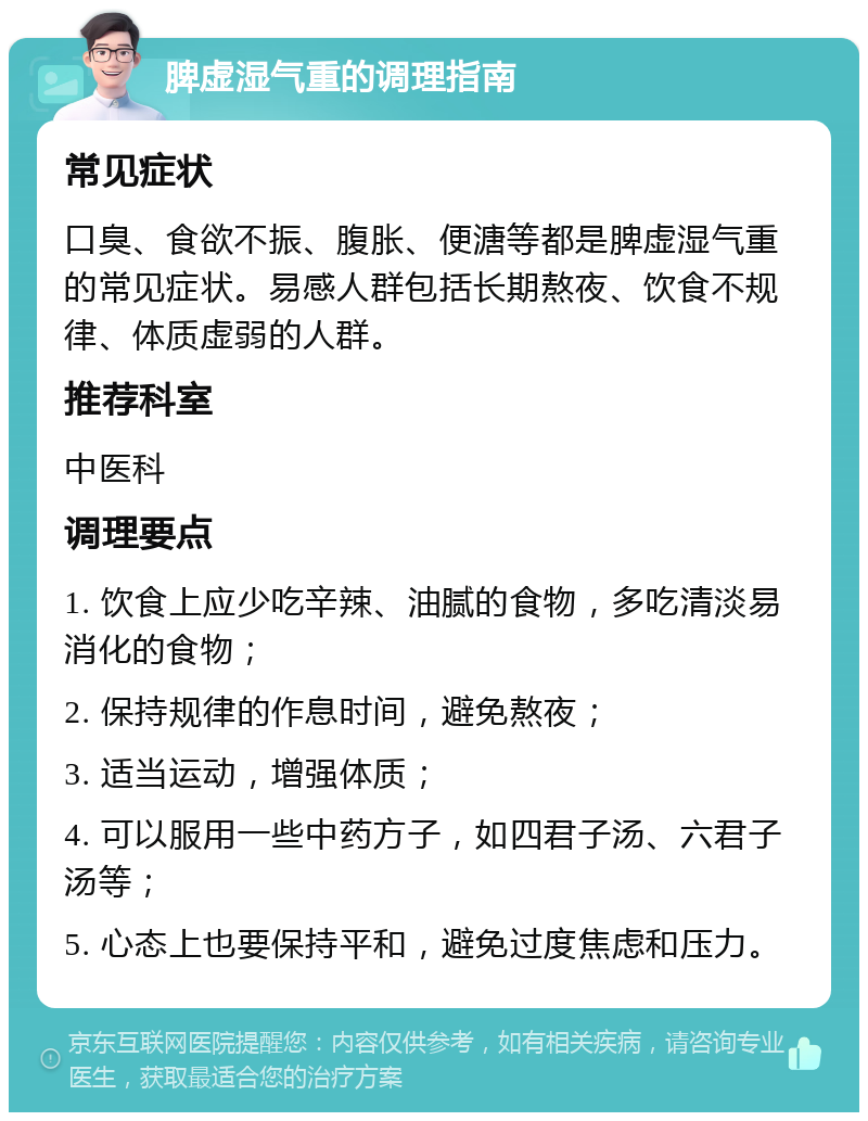 脾虚湿气重的调理指南 常见症状 口臭、食欲不振、腹胀、便溏等都是脾虚湿气重的常见症状。易感人群包括长期熬夜、饮食不规律、体质虚弱的人群。 推荐科室 中医科 调理要点 1. 饮食上应少吃辛辣、油腻的食物，多吃清淡易消化的食物； 2. 保持规律的作息时间，避免熬夜； 3. 适当运动，增强体质； 4. 可以服用一些中药方子，如四君子汤、六君子汤等； 5. 心态上也要保持平和，避免过度焦虑和压力。