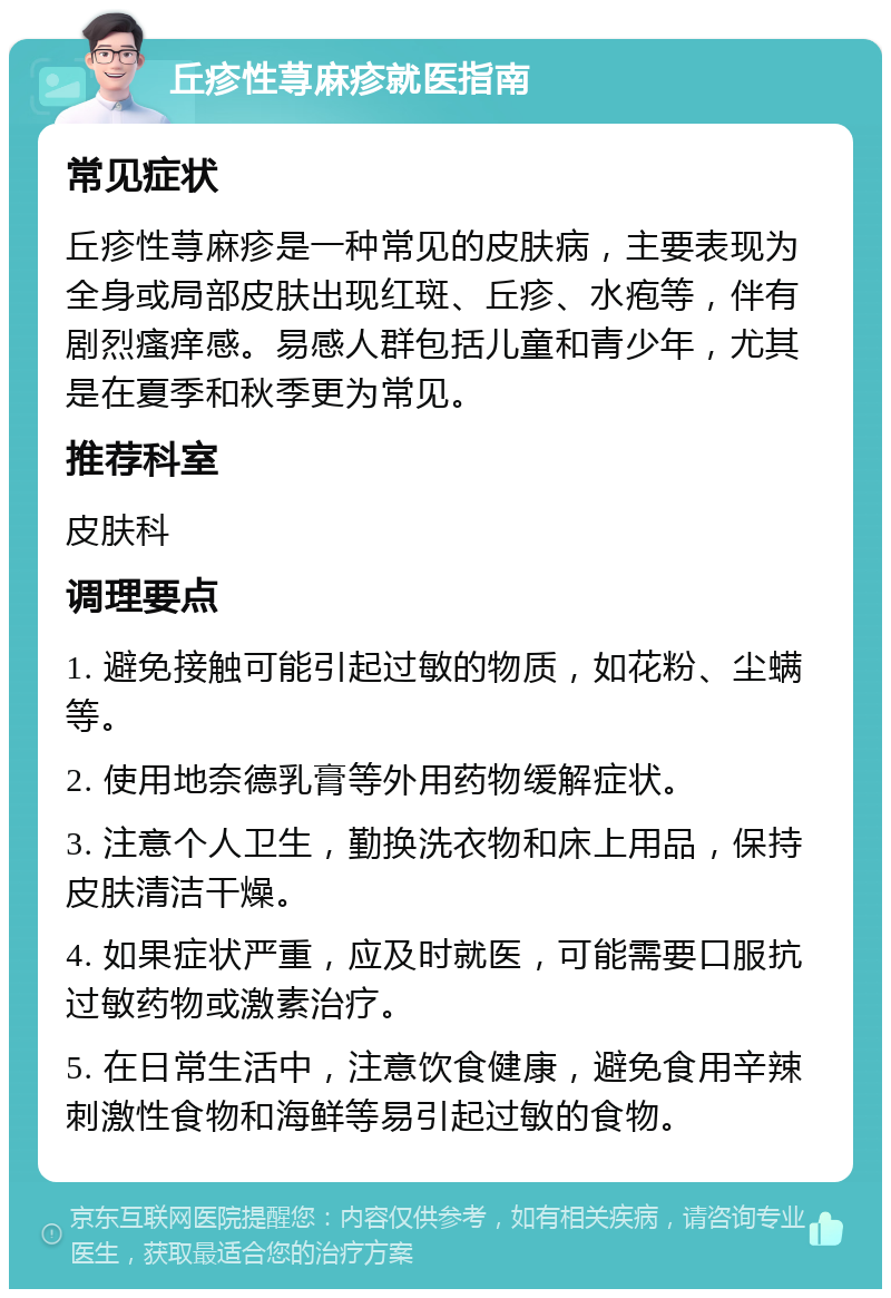 丘疹性荨麻疹就医指南 常见症状 丘疹性荨麻疹是一种常见的皮肤病，主要表现为全身或局部皮肤出现红斑、丘疹、水疱等，伴有剧烈瘙痒感。易感人群包括儿童和青少年，尤其是在夏季和秋季更为常见。 推荐科室 皮肤科 调理要点 1. 避免接触可能引起过敏的物质，如花粉、尘螨等。 2. 使用地奈德乳膏等外用药物缓解症状。 3. 注意个人卫生，勤换洗衣物和床上用品，保持皮肤清洁干燥。 4. 如果症状严重，应及时就医，可能需要口服抗过敏药物或激素治疗。 5. 在日常生活中，注意饮食健康，避免食用辛辣刺激性食物和海鲜等易引起过敏的食物。