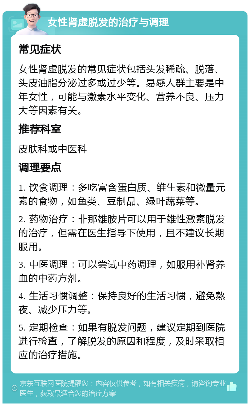 女性肾虚脱发的治疗与调理 常见症状 女性肾虚脱发的常见症状包括头发稀疏、脱落、头皮油脂分泌过多或过少等。易感人群主要是中年女性，可能与激素水平变化、营养不良、压力大等因素有关。 推荐科室 皮肤科或中医科 调理要点 1. 饮食调理：多吃富含蛋白质、维生素和微量元素的食物，如鱼类、豆制品、绿叶蔬菜等。 2. 药物治疗：非那雄胺片可以用于雄性激素脱发的治疗，但需在医生指导下使用，且不建议长期服用。 3. 中医调理：可以尝试中药调理，如服用补肾养血的中药方剂。 4. 生活习惯调整：保持良好的生活习惯，避免熬夜、减少压力等。 5. 定期检查：如果有脱发问题，建议定期到医院进行检查，了解脱发的原因和程度，及时采取相应的治疗措施。