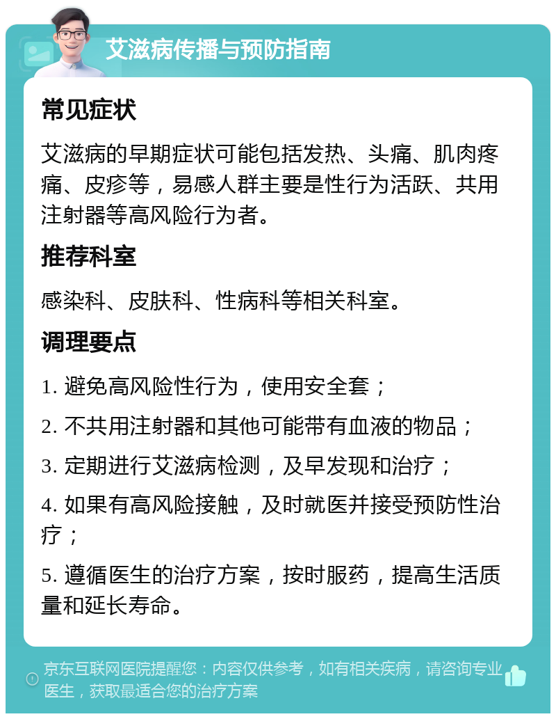 艾滋病传播与预防指南 常见症状 艾滋病的早期症状可能包括发热、头痛、肌肉疼痛、皮疹等，易感人群主要是性行为活跃、共用注射器等高风险行为者。 推荐科室 感染科、皮肤科、性病科等相关科室。 调理要点 1. 避免高风险性行为，使用安全套； 2. 不共用注射器和其他可能带有血液的物品； 3. 定期进行艾滋病检测，及早发现和治疗； 4. 如果有高风险接触，及时就医并接受预防性治疗； 5. 遵循医生的治疗方案，按时服药，提高生活质量和延长寿命。