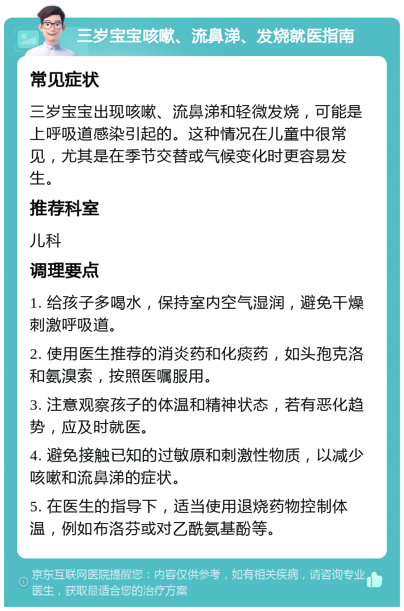 三岁宝宝咳嗽、流鼻涕、发烧就医指南 常见症状 三岁宝宝出现咳嗽、流鼻涕和轻微发烧，可能是上呼吸道感染引起的。这种情况在儿童中很常见，尤其是在季节交替或气候变化时更容易发生。 推荐科室 儿科 调理要点 1. 给孩子多喝水，保持室内空气湿润，避免干燥刺激呼吸道。 2. 使用医生推荐的消炎药和化痰药，如头孢克洛和氨溴索，按照医嘱服用。 3. 注意观察孩子的体温和精神状态，若有恶化趋势，应及时就医。 4. 避免接触已知的过敏原和刺激性物质，以减少咳嗽和流鼻涕的症状。 5. 在医生的指导下，适当使用退烧药物控制体温，例如布洛芬或对乙酰氨基酚等。