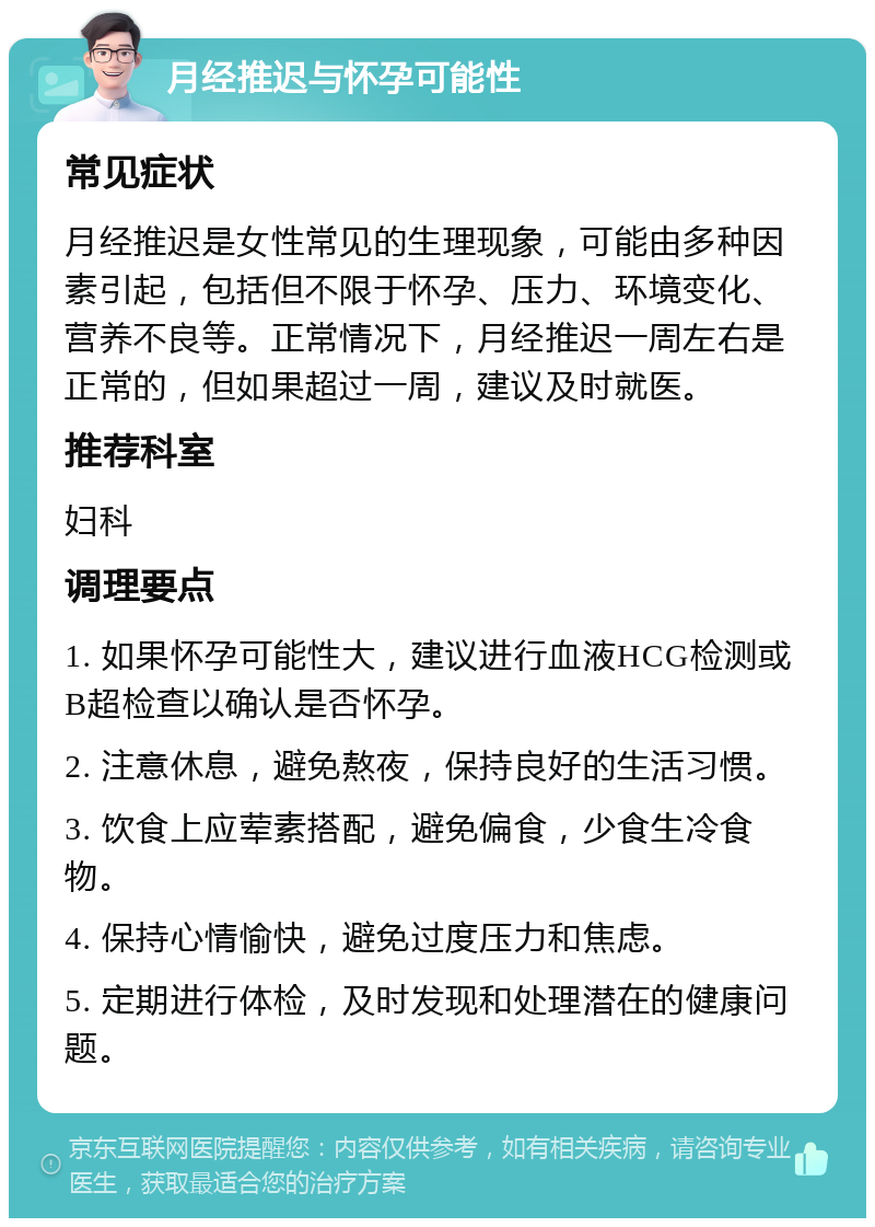 月经推迟与怀孕可能性 常见症状 月经推迟是女性常见的生理现象，可能由多种因素引起，包括但不限于怀孕、压力、环境变化、营养不良等。正常情况下，月经推迟一周左右是正常的，但如果超过一周，建议及时就医。 推荐科室 妇科 调理要点 1. 如果怀孕可能性大，建议进行血液HCG检测或B超检查以确认是否怀孕。 2. 注意休息，避免熬夜，保持良好的生活习惯。 3. 饮食上应荤素搭配，避免偏食，少食生冷食物。 4. 保持心情愉快，避免过度压力和焦虑。 5. 定期进行体检，及时发现和处理潜在的健康问题。