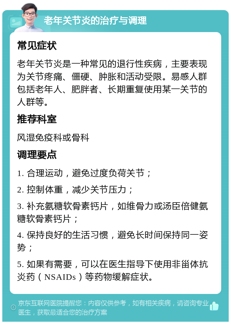 老年关节炎的治疗与调理 常见症状 老年关节炎是一种常见的退行性疾病，主要表现为关节疼痛、僵硬、肿胀和活动受限。易感人群包括老年人、肥胖者、长期重复使用某一关节的人群等。 推荐科室 风湿免疫科或骨科 调理要点 1. 合理运动，避免过度负荷关节； 2. 控制体重，减少关节压力； 3. 补充氨糖软骨素钙片，如维骨力或汤臣倍健氨糖软骨素钙片； 4. 保持良好的生活习惯，避免长时间保持同一姿势； 5. 如果有需要，可以在医生指导下使用非甾体抗炎药（NSAIDs）等药物缓解症状。