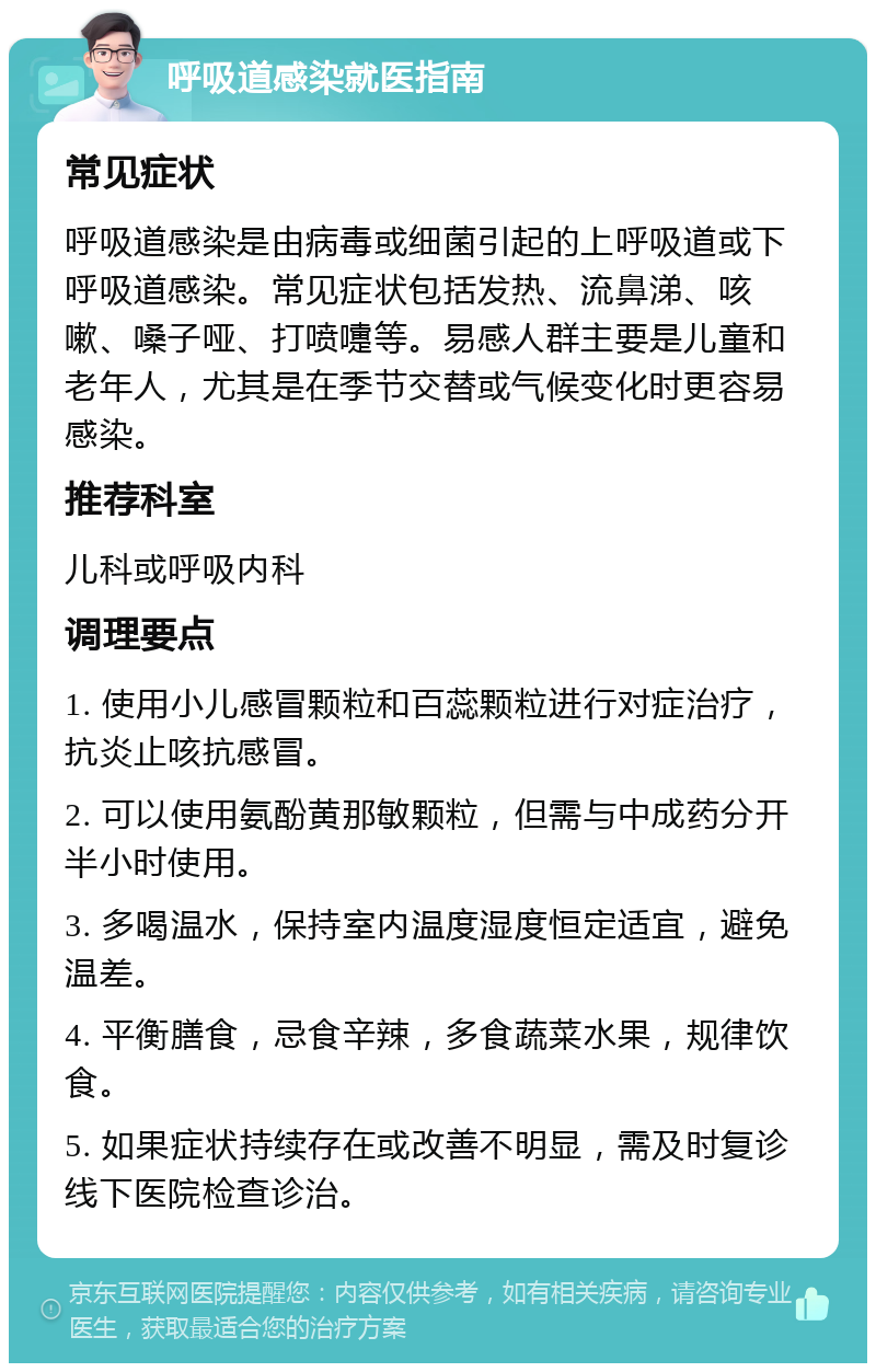 呼吸道感染就医指南 常见症状 呼吸道感染是由病毒或细菌引起的上呼吸道或下呼吸道感染。常见症状包括发热、流鼻涕、咳嗽、嗓子哑、打喷嚏等。易感人群主要是儿童和老年人，尤其是在季节交替或气候变化时更容易感染。 推荐科室 儿科或呼吸内科 调理要点 1. 使用小儿感冒颗粒和百蕊颗粒进行对症治疗，抗炎止咳抗感冒。 2. 可以使用氨酚黄那敏颗粒，但需与中成药分开半小时使用。 3. 多喝温水，保持室内温度湿度恒定适宜，避免温差。 4. 平衡膳食，忌食辛辣，多食蔬菜水果，规律饮食。 5. 如果症状持续存在或改善不明显，需及时复诊线下医院检查诊治。