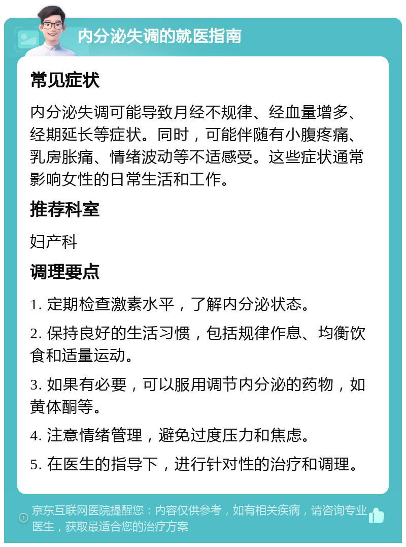 内分泌失调的就医指南 常见症状 内分泌失调可能导致月经不规律、经血量增多、经期延长等症状。同时，可能伴随有小腹疼痛、乳房胀痛、情绪波动等不适感受。这些症状通常影响女性的日常生活和工作。 推荐科室 妇产科 调理要点 1. 定期检查激素水平，了解内分泌状态。 2. 保持良好的生活习惯，包括规律作息、均衡饮食和适量运动。 3. 如果有必要，可以服用调节内分泌的药物，如黄体酮等。 4. 注意情绪管理，避免过度压力和焦虑。 5. 在医生的指导下，进行针对性的治疗和调理。