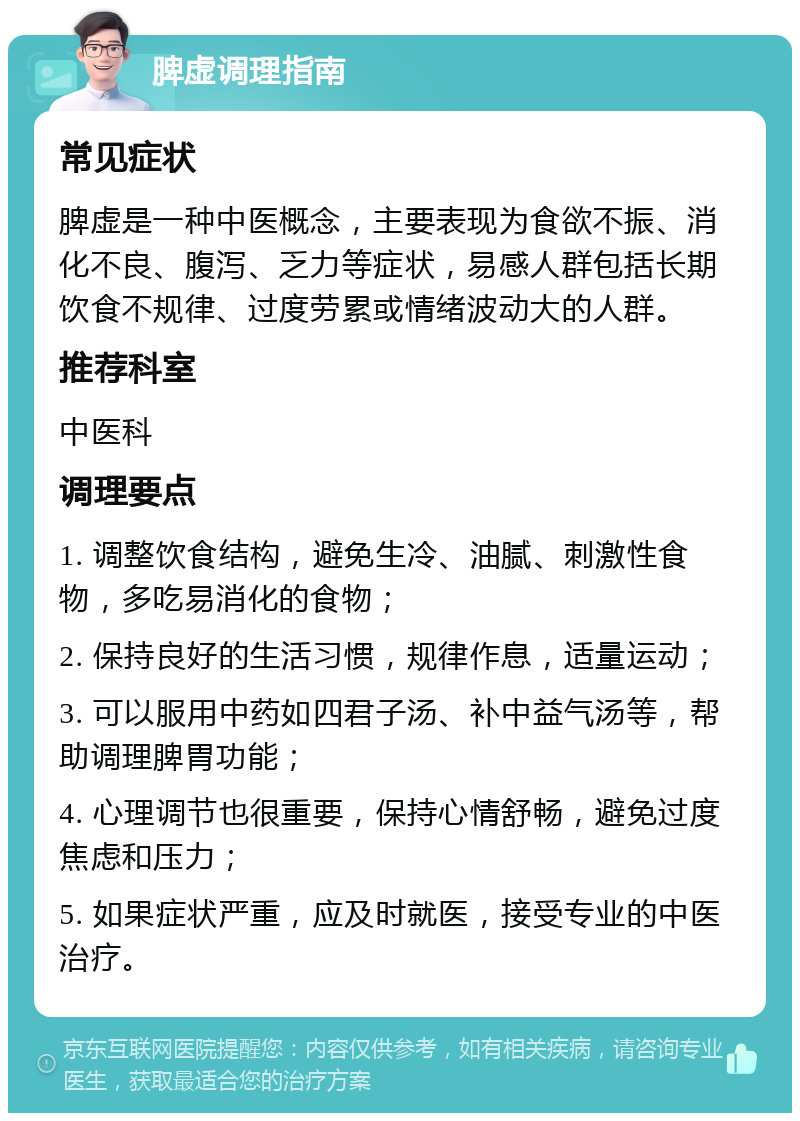 脾虚调理指南 常见症状 脾虚是一种中医概念，主要表现为食欲不振、消化不良、腹泻、乏力等症状，易感人群包括长期饮食不规律、过度劳累或情绪波动大的人群。 推荐科室 中医科 调理要点 1. 调整饮食结构，避免生冷、油腻、刺激性食物，多吃易消化的食物； 2. 保持良好的生活习惯，规律作息，适量运动； 3. 可以服用中药如四君子汤、补中益气汤等，帮助调理脾胃功能； 4. 心理调节也很重要，保持心情舒畅，避免过度焦虑和压力； 5. 如果症状严重，应及时就医，接受专业的中医治疗。