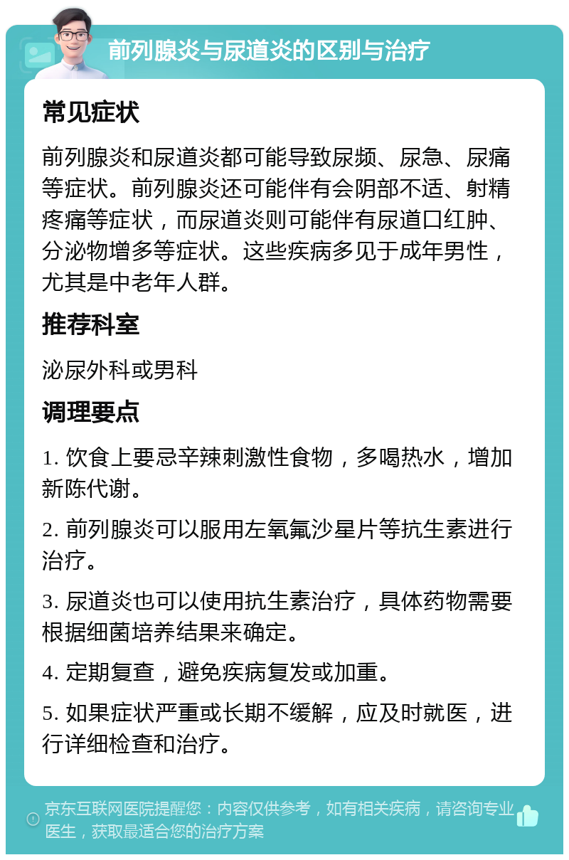 前列腺炎与尿道炎的区别与治疗 常见症状 前列腺炎和尿道炎都可能导致尿频、尿急、尿痛等症状。前列腺炎还可能伴有会阴部不适、射精疼痛等症状，而尿道炎则可能伴有尿道口红肿、分泌物增多等症状。这些疾病多见于成年男性，尤其是中老年人群。 推荐科室 泌尿外科或男科 调理要点 1. 饮食上要忌辛辣刺激性食物，多喝热水，增加新陈代谢。 2. 前列腺炎可以服用左氧氟沙星片等抗生素进行治疗。 3. 尿道炎也可以使用抗生素治疗，具体药物需要根据细菌培养结果来确定。 4. 定期复查，避免疾病复发或加重。 5. 如果症状严重或长期不缓解，应及时就医，进行详细检查和治疗。