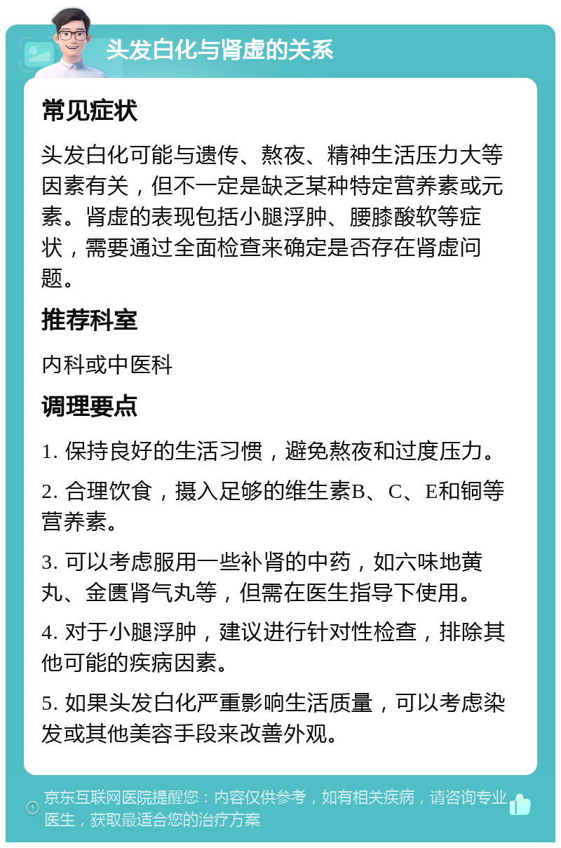 头发白化与肾虚的关系 常见症状 头发白化可能与遗传、熬夜、精神生活压力大等因素有关，但不一定是缺乏某种特定营养素或元素。肾虚的表现包括小腿浮肿、腰膝酸软等症状，需要通过全面检查来确定是否存在肾虚问题。 推荐科室 内科或中医科 调理要点 1. 保持良好的生活习惯，避免熬夜和过度压力。 2. 合理饮食，摄入足够的维生素B、C、E和铜等营养素。 3. 可以考虑服用一些补肾的中药，如六味地黄丸、金匮肾气丸等，但需在医生指导下使用。 4. 对于小腿浮肿，建议进行针对性检查，排除其他可能的疾病因素。 5. 如果头发白化严重影响生活质量，可以考虑染发或其他美容手段来改善外观。