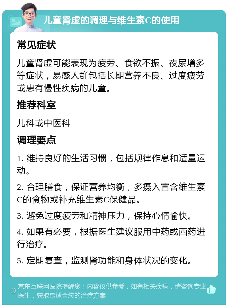 儿童肾虚的调理与维生素C的使用 常见症状 儿童肾虚可能表现为疲劳、食欲不振、夜尿增多等症状，易感人群包括长期营养不良、过度疲劳或患有慢性疾病的儿童。 推荐科室 儿科或中医科 调理要点 1. 维持良好的生活习惯，包括规律作息和适量运动。 2. 合理膳食，保证营养均衡，多摄入富含维生素C的食物或补充维生素C保健品。 3. 避免过度疲劳和精神压力，保持心情愉快。 4. 如果有必要，根据医生建议服用中药或西药进行治疗。 5. 定期复查，监测肾功能和身体状况的变化。