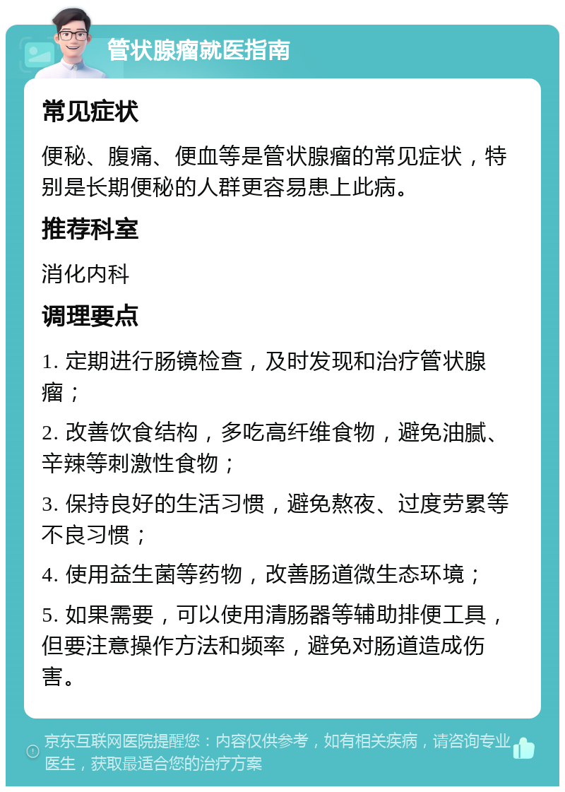 管状腺瘤就医指南 常见症状 便秘、腹痛、便血等是管状腺瘤的常见症状，特别是长期便秘的人群更容易患上此病。 推荐科室 消化内科 调理要点 1. 定期进行肠镜检查，及时发现和治疗管状腺瘤； 2. 改善饮食结构，多吃高纤维食物，避免油腻、辛辣等刺激性食物； 3. 保持良好的生活习惯，避免熬夜、过度劳累等不良习惯； 4. 使用益生菌等药物，改善肠道微生态环境； 5. 如果需要，可以使用清肠器等辅助排便工具，但要注意操作方法和频率，避免对肠道造成伤害。