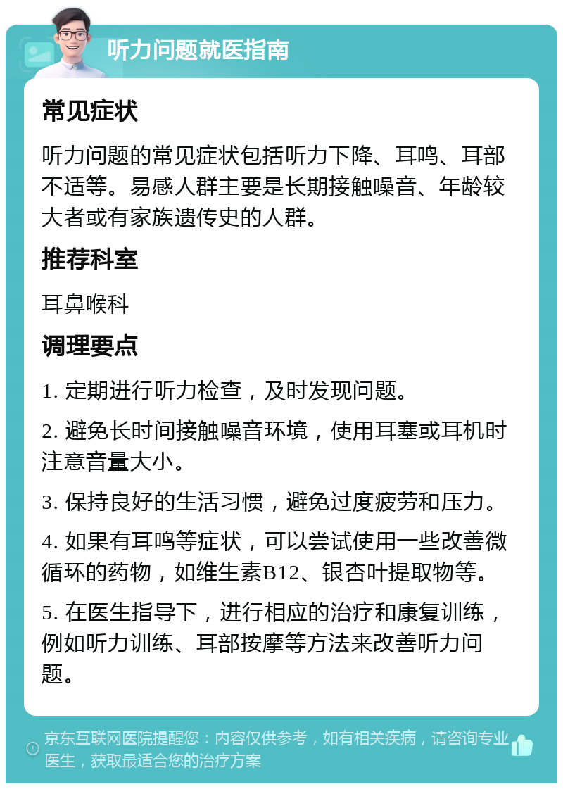 听力问题就医指南 常见症状 听力问题的常见症状包括听力下降、耳鸣、耳部不适等。易感人群主要是长期接触噪音、年龄较大者或有家族遗传史的人群。 推荐科室 耳鼻喉科 调理要点 1. 定期进行听力检查，及时发现问题。 2. 避免长时间接触噪音环境，使用耳塞或耳机时注意音量大小。 3. 保持良好的生活习惯，避免过度疲劳和压力。 4. 如果有耳鸣等症状，可以尝试使用一些改善微循环的药物，如维生素B12、银杏叶提取物等。 5. 在医生指导下，进行相应的治疗和康复训练，例如听力训练、耳部按摩等方法来改善听力问题。