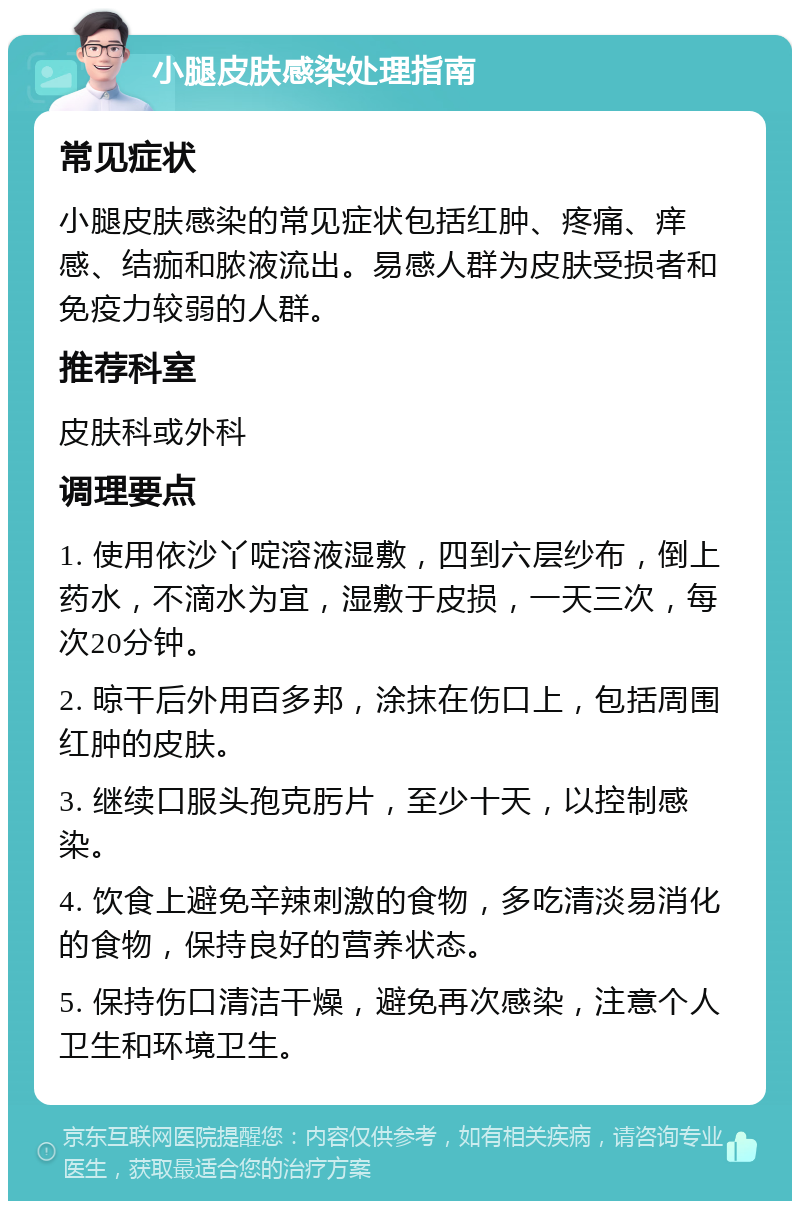 小腿皮肤感染处理指南 常见症状 小腿皮肤感染的常见症状包括红肿、疼痛、痒感、结痂和脓液流出。易感人群为皮肤受损者和免疫力较弱的人群。 推荐科室 皮肤科或外科 调理要点 1. 使用依沙丫啶溶液湿敷，四到六层纱布，倒上药水，不滴水为宜，湿敷于皮损，一天三次，每次20分钟。 2. 晾干后外用百多邦，涂抹在伤口上，包括周围红肿的皮肤。 3. 继续口服头孢克肟片，至少十天，以控制感染。 4. 饮食上避免辛辣刺激的食物，多吃清淡易消化的食物，保持良好的营养状态。 5. 保持伤口清洁干燥，避免再次感染，注意个人卫生和环境卫生。