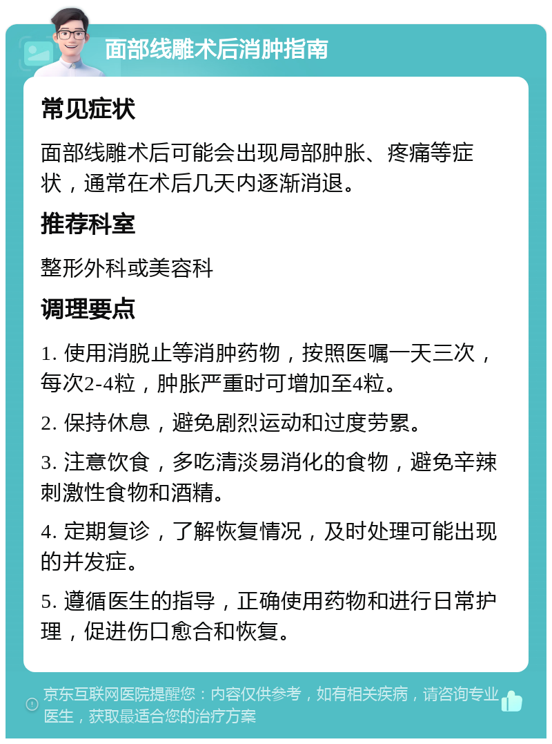 面部线雕术后消肿指南 常见症状 面部线雕术后可能会出现局部肿胀、疼痛等症状，通常在术后几天内逐渐消退。 推荐科室 整形外科或美容科 调理要点 1. 使用消脱止等消肿药物，按照医嘱一天三次，每次2-4粒，肿胀严重时可增加至4粒。 2. 保持休息，避免剧烈运动和过度劳累。 3. 注意饮食，多吃清淡易消化的食物，避免辛辣刺激性食物和酒精。 4. 定期复诊，了解恢复情况，及时处理可能出现的并发症。 5. 遵循医生的指导，正确使用药物和进行日常护理，促进伤口愈合和恢复。