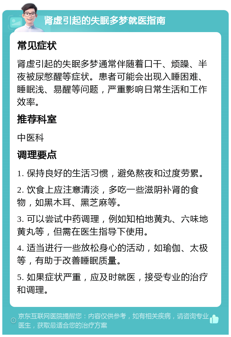 肾虚引起的失眠多梦就医指南 常见症状 肾虚引起的失眠多梦通常伴随着口干、烦躁、半夜被尿憋醒等症状。患者可能会出现入睡困难、睡眠浅、易醒等问题，严重影响日常生活和工作效率。 推荐科室 中医科 调理要点 1. 保持良好的生活习惯，避免熬夜和过度劳累。 2. 饮食上应注意清淡，多吃一些滋阴补肾的食物，如黑木耳、黑芝麻等。 3. 可以尝试中药调理，例如知柏地黄丸、六味地黄丸等，但需在医生指导下使用。 4. 适当进行一些放松身心的活动，如瑜伽、太极等，有助于改善睡眠质量。 5. 如果症状严重，应及时就医，接受专业的治疗和调理。